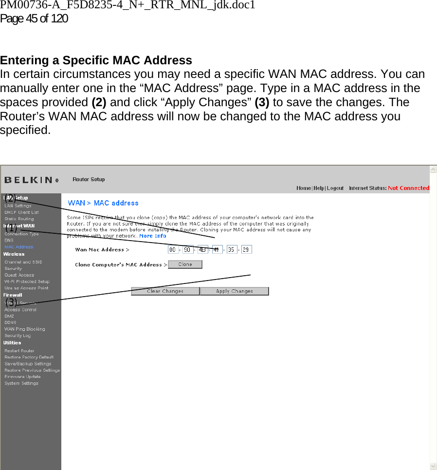 PM00736-A_F5D8235-4_N+_RTR_MNL_jdk.doc1  Page 45 of 120    Entering a Specific MAC Address In certain circumstances you may need a specific WAN MAC address. You can manually enter one in the “MAC Address” page. Type in a MAC address in the spaces provided (2) and click “Apply Changes” (3) to save the changes. The Router’s WAN MAC address will now be changed to the MAC address you specified.   (1) (2) (3) 