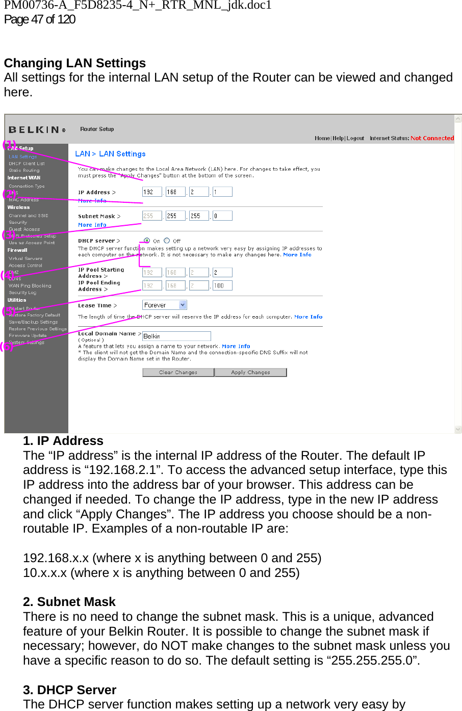 PM00736-A_F5D8235-4_N+_RTR_MNL_jdk.doc1  Page 47 of 120    Changing LAN Settings  All settings for the internal LAN setup of the Router can be viewed and changed here.   1. IP Address  The “IP address” is the internal IP address of the Router. The default IP address is “192.168.2.1”. To access the advanced setup interface, type this IP address into the address bar of your browser. This address can be changed if needed. To change the IP address, type in the new IP address and click “Apply Changes”. The IP address you choose should be a non-routable IP. Examples of a non-routable IP are:  192.168.x.x (where x is anything between 0 and 255) 10.x.x.x (where x is anything between 0 and 255)  2. Subnet Mask  There is no need to change the subnet mask. This is a unique, advanced feature of your Belkin Router. It is possible to change the subnet mask if necessary; however, do NOT make changes to the subnet mask unless you have a specific reason to do so. The default setting is “255.255.255.0”.  3. DHCP Server  The DHCP server function makes setting up a network very easy by (2) (3) (4) (5) (6) (1) 