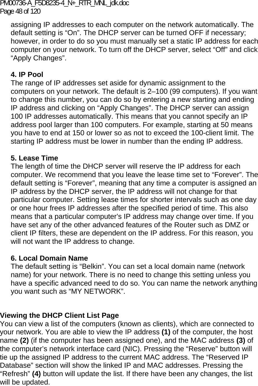 PM00736-A_F5D8235-4_N+_RTR_MNL_jdk.doc Page 48 of 120 assigning IP addresses to each computer on the network automatically. The default setting is “On”. The DHCP server can be turned OFF if necessary; however, in order to do so you must manually set a static IP address for each computer on your network. To turn off the DHCP server, select “Off” and click “Apply Changes”.  4. IP Pool  The range of IP addresses set aside for dynamic assignment to the computers on your network. The default is 2–100 (99 computers). If you want to change this number, you can do so by entering a new starting and ending IP address and clicking on “Apply Changes”. The DHCP server can assign 100 IP addresses automatically. This means that you cannot specify an IP address pool larger than 100 computers. For example, starting at 50 means you have to end at 150 or lower so as not to exceed the 100-client limit. The starting IP address must be lower in number than the ending IP address.  5. Lease Time  The length of time the DHCP server will reserve the IP address for each computer. We recommend that you leave the lease time set to “Forever”. The default setting is “Forever”, meaning that any time a computer is assigned an IP address by the DHCP server, the IP address will not change for that particular computer. Setting lease times for shorter intervals such as one day or one hour frees IP addresses after the specified period of time. This also means that a particular computer’s IP address may change over time. If you have set any of the other advanced features of the Router such as DMZ or client IP filters, these are dependent on the IP address. For this reason, you will not want the IP address to change.   6. Local Domain Name  The default setting is “Belkin”. You can set a local domain name (network name) for your network. There is no need to change this setting unless you have a specific advanced need to do so. You can name the network anything you want such as “MY NETWORK”.   Viewing the DHCP Client List Page You can view a list of the computers (known as clients), which are connected to your network. You are able to view the IP address (1) of the computer, the host name (2) (if the computer has been assigned one), and the MAC address (3) of the computer’s network interface card (NIC). Pressing the “Reserve” button will tie up the assigned IP address to the current MAC address. The “Reserved IP Database” section will show the linked IP and MAC addresses. Pressing the “Refresh” (4) button will update the list. If there have been any changes, the list will be updated.      