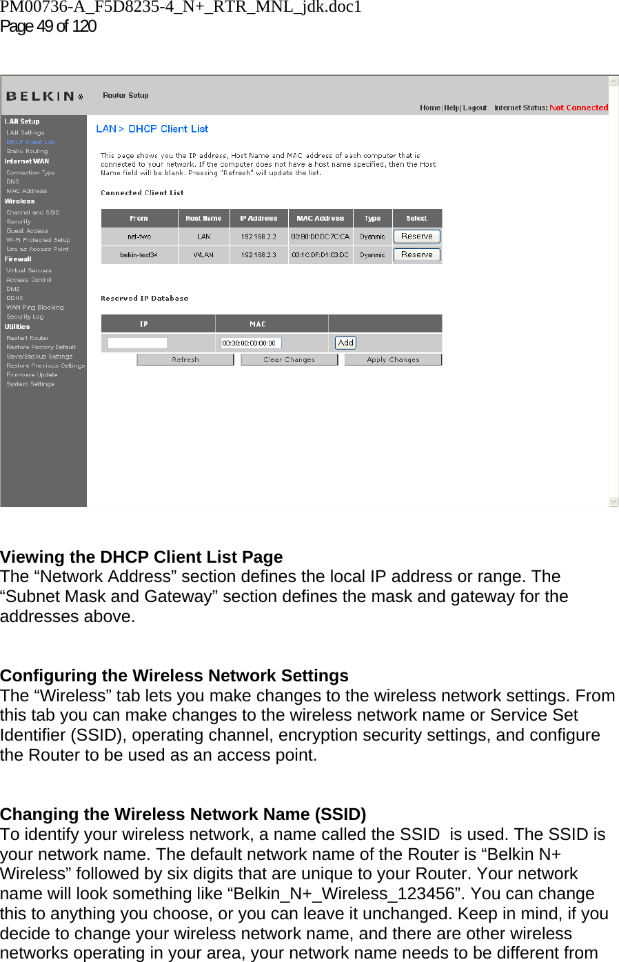 PM00736-A_F5D8235-4_N+_RTR_MNL_jdk.doc1  Page 49 of 120       Viewing the DHCP Client List Page The “Network Address” section defines the local IP address or range. The “Subnet Mask and Gateway” section defines the mask and gateway for the addresses above.     Configuring the Wireless Network Settings The “Wireless” tab lets you make changes to the wireless network settings. From this tab you can make changes to the wireless network name or Service Set Identifier (SSID), operating channel, encryption security settings, and configure the Router to be used as an access point.   Changing the Wireless Network Name (SSID) To identify your wireless network, a name called the SSID  is used. The SSID is your network name. The default network name of the Router is “Belkin N+ Wireless” followed by six digits that are unique to your Router. Your network name will look something like “Belkin_N+_Wireless_123456”. You can change this to anything you choose, or you can leave it unchanged. Keep in mind, if you decide to change your wireless network name, and there are other wireless networks operating in your area, your network name needs to be different from  