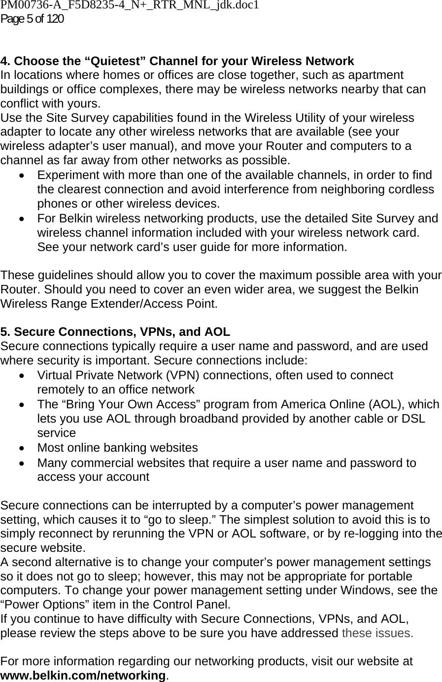 PM00736-A_F5D8235-4_N+_RTR_MNL_jdk.doc1  Page 5 of 120    4. Choose the “Quietest” Channel for your Wireless Network In locations where homes or offices are close together, such as apartment buildings or office complexes, there may be wireless networks nearby that can conflict with yours.  Use the Site Survey capabilities found in the Wireless Utility of your wireless adapter to locate any other wireless networks that are available (see your wireless adapter’s user manual), and move your Router and computers to a channel as far away from other networks as possible. •  Experiment with more than one of the available channels, in order to find the clearest connection and avoid interference from neighboring cordless phones or other wireless devices.  •  For Belkin wireless networking products, use the detailed Site Survey and wireless channel information included with your wireless network card. See your network card’s user guide for more information.  These guidelines should allow you to cover the maximum possible area with your Router. Should you need to cover an even wider area, we suggest the Belkin Wireless Range Extender/Access Point.  5. Secure Connections, VPNs, and AOL Secure connections typically require a user name and password, and are used where security is important. Secure connections include: •  Virtual Private Network (VPN) connections, often used to connect remotely to an office network •  The “Bring Your Own Access” program from America Online (AOL), which lets you use AOL through broadband provided by another cable or DSL service •  Most online banking websites •  Many commercial websites that require a user name and password to access your account   Secure connections can be interrupted by a computer’s power management setting, which causes it to “go to sleep.” The simplest solution to avoid this is to simply reconnect by rerunning the VPN or AOL software, or by re-logging into the secure website. A second alternative is to change your computer’s power management settings so it does not go to sleep; however, this may not be appropriate for portable computers. To change your power management setting under Windows, see the “Power Options” item in the Control Panel. If you continue to have difficulty with Secure Connections, VPNs, and AOL, please review the steps above to be sure you have addressed these issues.  For more information regarding our networking products, visit our website at www.belkin.com/networking.   
