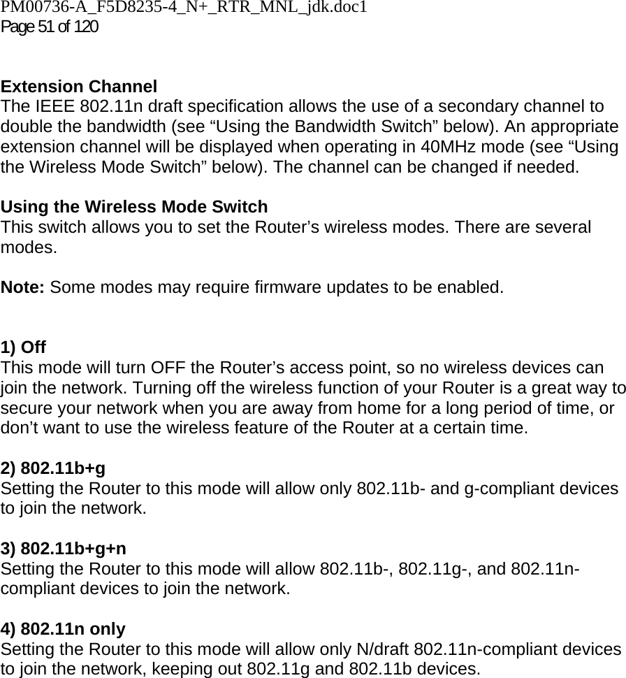 PM00736-A_F5D8235-4_N+_RTR_MNL_jdk.doc1  Page 51 of 120    Extension Channel The IEEE 802.11n draft specification allows the use of a secondary channel to double the bandwidth (see “Using the Bandwidth Switch” below). An appropriate extension channel will be displayed when operating in 40MHz mode (see “Using the Wireless Mode Switch” below). The channel can be changed if needed.  Using the Wireless Mode Switch This switch allows you to set the Router’s wireless modes. There are several modes.  Note: Some modes may require firmware updates to be enabled.   1) Off This mode will turn OFF the Router’s access point, so no wireless devices can join the network. Turning off the wireless function of your Router is a great way to secure your network when you are away from home for a long period of time, or don’t want to use the wireless feature of the Router at a certain time.  2) 802.11b+g  Setting the Router to this mode will allow only 802.11b- and g-compliant devices to join the network.  3) 802.11b+g+n  Setting the Router to this mode will allow 802.11b-, 802.11g-, and 802.11n-compliant devices to join the network.  4) 802.11n only Setting the Router to this mode will allow only N/draft 802.11n-compliant devices to join the network, keeping out 802.11g and 802.11b devices.    