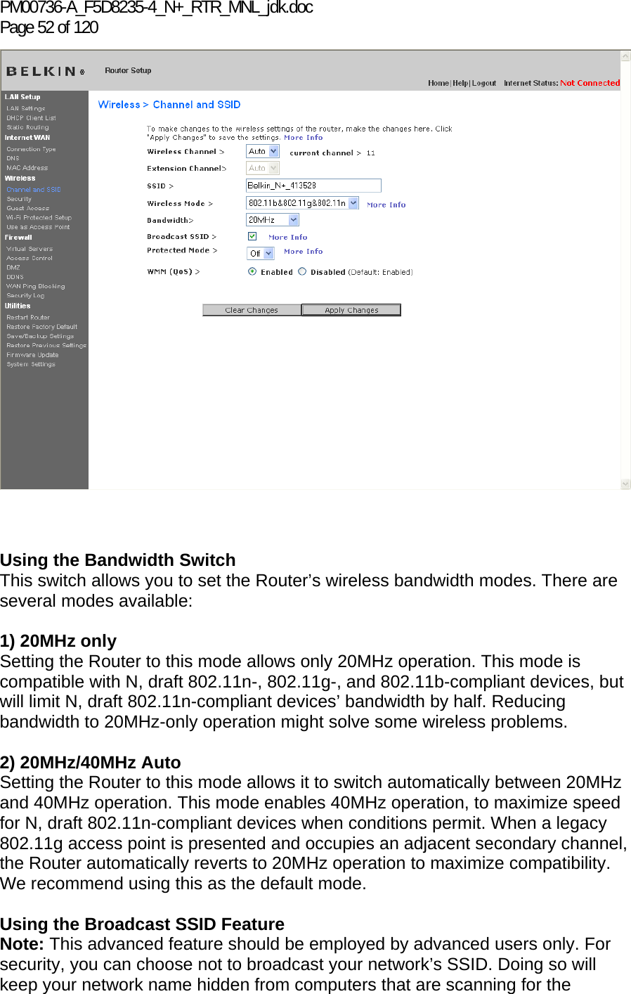 PM00736-A_F5D8235-4_N+_RTR_MNL_jdk.doc Page 52 of 120     Using the Bandwidth Switch This switch allows you to set the Router’s wireless bandwidth modes. There are several modes available:  1) 20MHz only Setting the Router to this mode allows only 20MHz operation. This mode is compatible with N, draft 802.11n-, 802.11g-, and 802.11b-compliant devices, but will limit N, draft 802.11n-compliant devices’ bandwidth by half. Reducing bandwidth to 20MHz-only operation might solve some wireless problems.  2) 20MHz/40MHz Auto Setting the Router to this mode allows it to switch automatically between 20MHz and 40MHz operation. This mode enables 40MHz operation, to maximize speed for N, draft 802.11n-compliant devices when conditions permit. When a legacy 802.11g access point is presented and occupies an adjacent secondary channel, the Router automatically reverts to 20MHz operation to maximize compatibility. We recommend using this as the default mode.  Using the Broadcast SSID Feature Note: This advanced feature should be employed by advanced users only. For security, you can choose not to broadcast your network’s SSID. Doing so will keep your network name hidden from computers that are scanning for the 