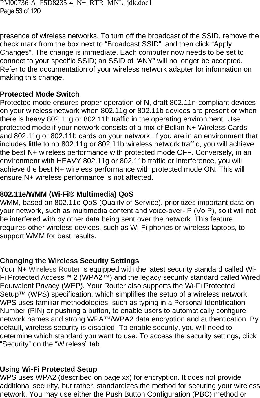 PM00736-A_F5D8235-4_N+_RTR_MNL_jdk.doc1  Page 53 of 120    presence of wireless networks. To turn off the broadcast of the SSID, remove the check mark from the box next to “Broadcast SSID”, and then click “Apply Changes”. The change is immediate. Each computer now needs to be set to connect to your specific SSID; an SSID of “ANY” will no longer be accepted. Refer to the documentation of your wireless network adapter for information on making this change.  Protected Mode Switch Protected mode ensures proper operation of N, draft 802.11n-compliant devices on your wireless network when 802.11g or 802.11b devices are present or when there is heavy 802.11g or 802.11b traffic in the operating environment. Use protected mode if your network consists of a mix of Belkin N+ Wireless Cards and 802.11g or 802.11b cards on your network. If you are in an environment that includes little to no 802.11g or 802.11b wireless network traffic, you will achieve the best N+ wireless performance with protected mode OFF. Conversely, in an environment with HEAVY 802.11g or 802.11b traffic or interference, you will achieve the best N+ wireless performance with protected mode ON. This will ensure N+ wireless performance is not affected.   802.11e/WMM (Wi-Fi® Multimedia) QoS WMM, based on 802.11e QoS (Quality of Service), prioritizes important data on your network, such as multimedia content and voice-over-IP (VoIP), so it will not be interfered with by other data being sent over the network. This feature requires other wireless devices, such as Wi-Fi phones or wireless laptops, to support WMM for best results.    Changing the Wireless Security Settings Your N+ Wireless Router is equipped with the latest security standard called Wi-Fi Protected Access™ 2 (WPA2™) and the legacy security standard called Wired Equivalent Privacy (WEP). Your Router also supports the Wi-Fi Protected Setup™ (WPS) specification, which simplifies the setup of a wireless network. WPS uses familiar methodologies, such as typing in a Personal Identification Number (PIN) or pushing a button, to enable users to automatically configure network names and strong WPA™/WPA2 data encryption and authentication. By default, wireless security is disabled. To enable security, you will need to determine which standard you want to use. To access the security settings, click “Security” on the “Wireless” tab.   Using Wi-Fi Protected Setup WPS uses WPA2 (described on page xx) for encryption. It does not provide additional security, but rather, standardizes the method for securing your wireless network. You may use either the Push Button Configuration (PBC) method or 