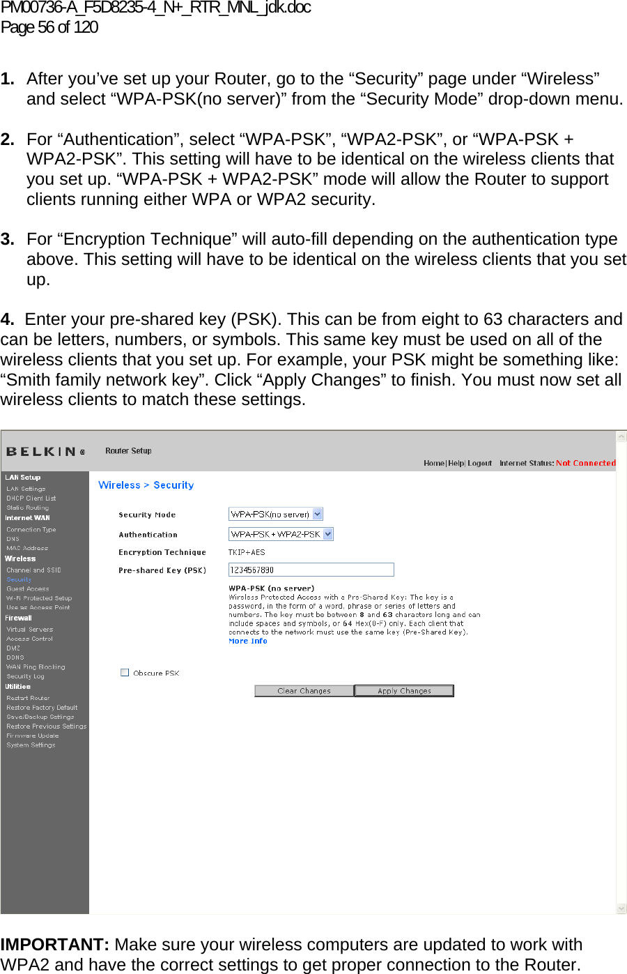 PM00736-A_F5D8235-4_N+_RTR_MNL_jdk.doc Page 56 of 120  1.  After you’ve set up your Router, go to the “Security” page under “Wireless” and select “WPA-PSK(no server)” from the “Security Mode” drop-down menu.   2.  For “Authentication”, select “WPA-PSK”, “WPA2-PSK”, or “WPA-PSK + WPA2-PSK”. This setting will have to be identical on the wireless clients that you set up. “WPA-PSK + WPA2-PSK” mode will allow the Router to support clients running either WPA or WPA2 security.  3.  For “Encryption Technique” will auto-fill depending on the authentication type above. This setting will have to be identical on the wireless clients that you set up.   4.  Enter your pre-shared key (PSK). This can be from eight to 63 characters and can be letters, numbers, or symbols. This same key must be used on all of the wireless clients that you set up. For example, your PSK might be something like: “Smith family network key”. Click “Apply Changes” to finish. You must now set all wireless clients to match these settings.    IMPORTANT: Make sure your wireless computers are updated to work with WPA2 and have the correct settings to get proper connection to the Router. 