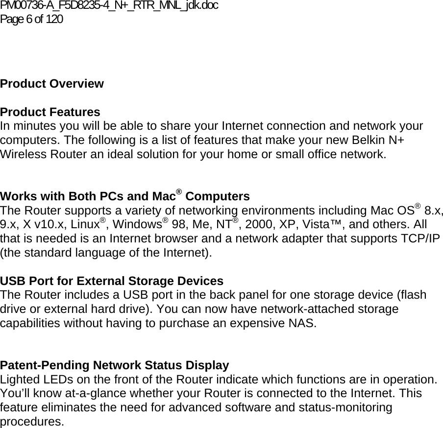 PM00736-A_F5D8235-4_N+_RTR_MNL_jdk.doc Page 6 of 120    Product Overview  Product Features In minutes you will be able to share your Internet connection and network your computers. The following is a list of features that make your new Belkin N+ Wireless Router an ideal solution for your home or small office network.   Works with Both PCs and Mac® Computers The Router supports a variety of networking environments including Mac OS® 8.x, 9.x, X v10.x, Linux®, Windows® 98, Me, NT®, 2000, XP, Vista™, and others. All that is needed is an Internet browser and a network adapter that supports TCP/IP (the standard language of the Internet).  USB Port for External Storage Devices The Router includes a USB port in the back panel for one storage device (flash drive or external hard drive). You can now have network-attached storage capabilities without having to purchase an expensive NAS.     Patent-Pending Network Status Display Lighted LEDs on the front of the Router indicate which functions are in operation. You’ll know at-a-glance whether your Router is connected to the Internet. This feature eliminates the need for advanced software and status-monitoring procedures.  