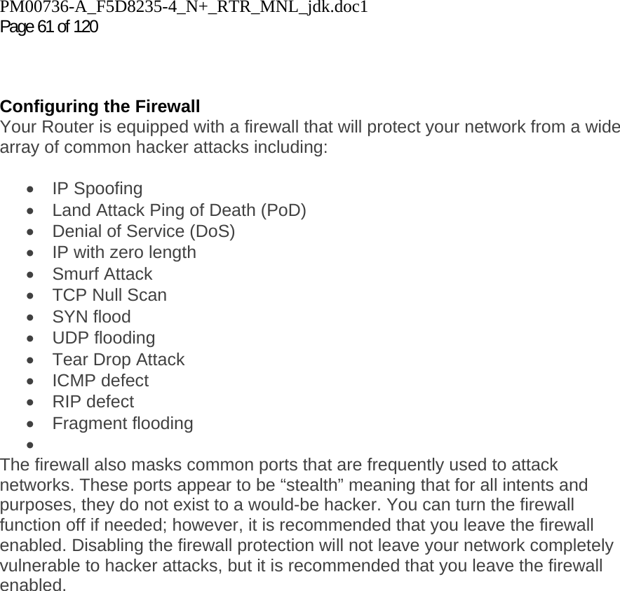 PM00736-A_F5D8235-4_N+_RTR_MNL_jdk.doc1  Page 61 of 120     Configuring the Firewall Your Router is equipped with a firewall that will protect your network from a wide array of common hacker attacks including:  • IP Spoofing •  Land Attack Ping of Death (PoD) •  Denial of Service (DoS) •  IP with zero length • Smurf Attack •  TCP Null Scan • SYN flood • UDP flooding •  Tear Drop Attack • ICMP defect • RIP defect • Fragment flooding •  The firewall also masks common ports that are frequently used to attack networks. These ports appear to be “stealth” meaning that for all intents and purposes, they do not exist to a would-be hacker. You can turn the firewall function off if needed; however, it is recommended that you leave the firewall enabled. Disabling the firewall protection will not leave your network completely vulnerable to hacker attacks, but it is recommended that you leave the firewall enabled.  
