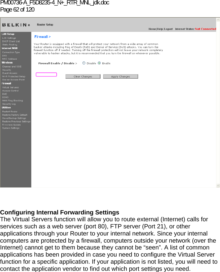 PM00736-A_F5D8235-4_N+_RTR_MNL_jdk.doc Page 62 of 120     Configuring Internal Forwarding Settings The Virtual Servers function will allow you to route external (Internet) calls for services such as a web server (port 80), FTP server (Port 21), or other applications through your Router to your internal network. Since your internal computers are protected by a firewall, computers outside your network (over the Internet) cannot get to them because they cannot be “seen”. A list of common applications has been provided in case you need to configure the Virtual Server function for a specific application. If your application is not listed, you will need to contact the application vendor to find out which port settings you need.  