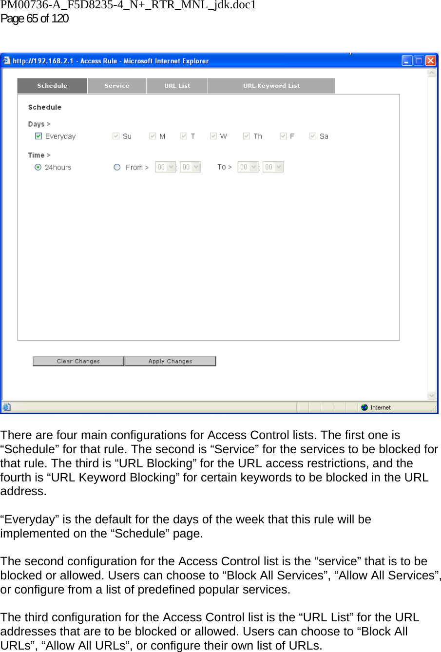 PM00736-A_F5D8235-4_N+_RTR_MNL_jdk.doc1  Page 65 of 120      There are four main configurations for Access Control lists. The first one is “Schedule” for that rule. The second is “Service” for the services to be blocked for that rule. The third is “URL Blocking” for the URL access restrictions, and the fourth is “URL Keyword Blocking” for certain keywords to be blocked in the URL address.  “Everyday” is the default for the days of the week that this rule will be implemented on the “Schedule” page.  The second configuration for the Access Control list is the “service” that is to be blocked or allowed. Users can choose to “Block All Services”, “Allow All Services”, or configure from a list of predefined popular services.  The third configuration for the Access Control list is the “URL List” for the URL addresses that are to be blocked or allowed. Users can choose to “Block All URLs”, “Allow All URLs”, or configure their own list of URLs.  