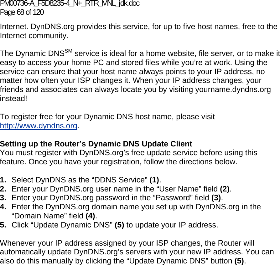 PM00736-A_F5D8235-4_N+_RTR_MNL_jdk.doc Page 68 of 120 Internet. DynDNS.org provides this service, for up to five host names, free to the Internet community. The Dynamic DNSSM service is ideal for a home website, file server, or to make it easy to access your home PC and stored files while you’re at work. Using the service can ensure that your host name always points to your IP address, no matter how often your ISP changes it. When your IP address changes, your friends and associates can always locate you by visiting yourname.dyndns.org instead! To register free for your Dynamic DNS host name, please visit http://www.dyndns.org. Setting up the Router’s Dynamic DNS Update Client You must register with DynDNS.org’s free update service before using this feature. Once you have your registration, follow the directions below. 1.  Select DynDNS as the “DDNS Service” (1). 2.  Enter your DynDNS.org user name in the “User Name” field (2). 3.  Enter your DynDNS.org password in the “Password” field (3). 4.  Enter the DynDNS.org domain name you set up with DynDNS.org in the “Domain Name” field (4). 5.  Click “Update Dynamic DNS” (5) to update your IP address. Whenever your IP address assigned by your ISP changes, the Router will automatically update DynDNS.org’s servers with your new IP address. You can also do this manually by clicking the “Update Dynamic DNS” button (5).   