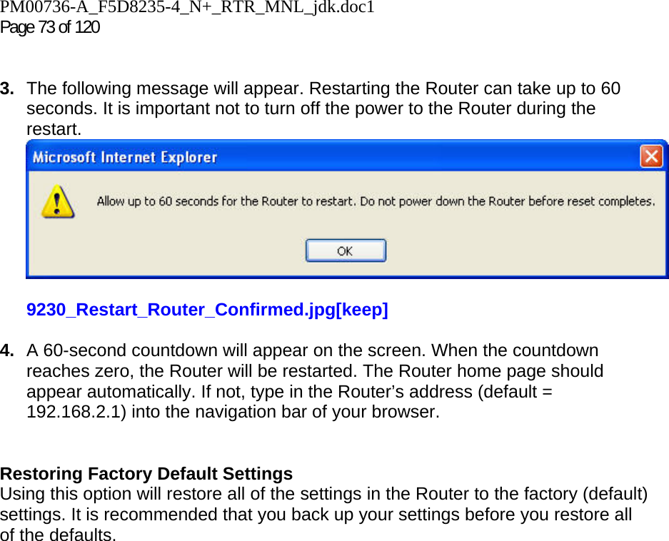PM00736-A_F5D8235-4_N+_RTR_MNL_jdk.doc1  Page 73 of 120    3.  The following message will appear. Restarting the Router can take up to 60 seconds. It is important not to turn off the power to the Router during the restart.  9230_Restart_Router_Confirmed.jpg[keep]  4.  A 60-second countdown will appear on the screen. When the countdown reaches zero, the Router will be restarted. The Router home page should appear automatically. If not, type in the Router’s address (default = 192.168.2.1) into the navigation bar of your browser.     Restoring Factory Default Settings Using this option will restore all of the settings in the Router to the factory (default) settings. It is recommended that you back up your settings before you restore all of the defaults. 