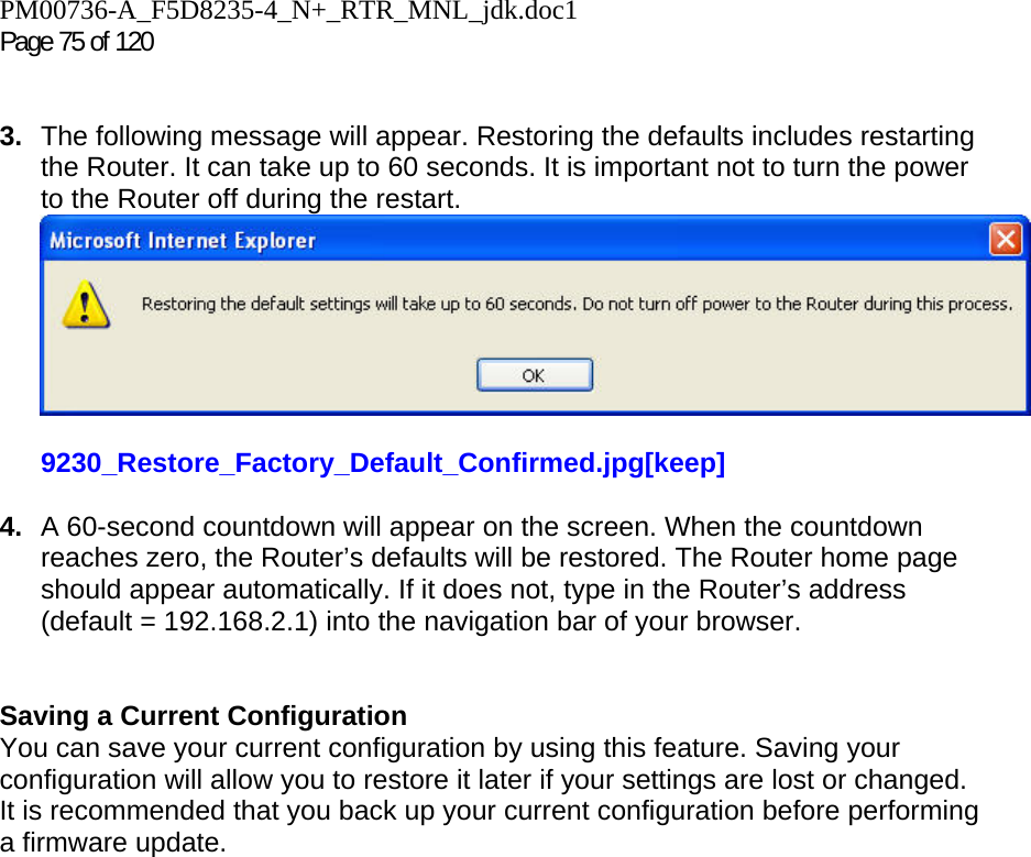 PM00736-A_F5D8235-4_N+_RTR_MNL_jdk.doc1  Page 75 of 120    3.  The following message will appear. Restoring the defaults includes restarting the Router. It can take up to 60 seconds. It is important not to turn the power to the Router off during the restart.  9230_Restore_Factory_Default_Confirmed.jpg[keep]  4.  A 60-second countdown will appear on the screen. When the countdown reaches zero, the Router’s defaults will be restored. The Router home page should appear automatically. If it does not, type in the Router’s address (default = 192.168.2.1) into the navigation bar of your browser.    Saving a Current Configuration You can save your current configuration by using this feature. Saving your configuration will allow you to restore it later if your settings are lost or changed. It is recommended that you back up your current configuration before performing a firmware update. 