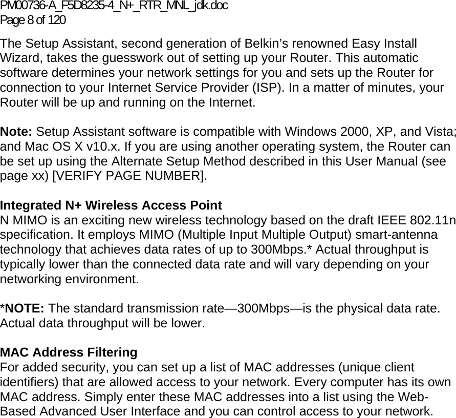 PM00736-A_F5D8235-4_N+_RTR_MNL_jdk.doc Page 8 of 120 The Setup Assistant, second generation of Belkin’s renowned Easy Install Wizard, takes the guesswork out of setting up your Router. This automatic software determines your network settings for you and sets up the Router for connection to your Internet Service Provider (ISP). In a matter of minutes, your Router will be up and running on the Internet.  Note: Setup Assistant software is compatible with Windows 2000, XP, and Vista; and Mac OS X v10.x. If you are using another operating system, the Router can be set up using the Alternate Setup Method described in this User Manual (see page xx) [VERIFY PAGE NUMBER].  Integrated N+ Wireless Access Point  N MIMO is an exciting new wireless technology based on the draft IEEE 802.11n specification. It employs MIMO (Multiple Input Multiple Output) smart-antenna technology that achieves data rates of up to 300Mbps.* Actual throughput is typically lower than the connected data rate and will vary depending on your networking environment.  *NOTE: The standard transmission rate—300Mbps—is the physical data rate. Actual data throughput will be lower.   MAC Address Filtering For added security, you can set up a list of MAC addresses (unique client identifiers) that are allowed access to your network. Every computer has its own MAC address. Simply enter these MAC addresses into a list using the Web-Based Advanced User Interface and you can control access to your network.   
