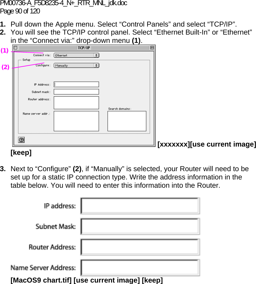 PM00736-A_F5D8235-4_N+_RTR_MNL_jdk.doc Page 90 of 120 1.  Pull down the Apple menu. Select “Control Panels” and select “TCP/IP”. 2.  You will see the TCP/IP control panel. Select “Ethernet Built-In” or “Ethernet” in the “Connect via:” drop-down menu (1).   [xxxxxxx][use current image] [keep]  3.  Next to “Configure” (2), if “Manually” is selected, your Router will need to be set up for a static IP connection type. Write the address information in the table below. You will need to enter this information into the Router.   [MacOS9 chart.tif] [use current image] [keep]    (1) (2) 
