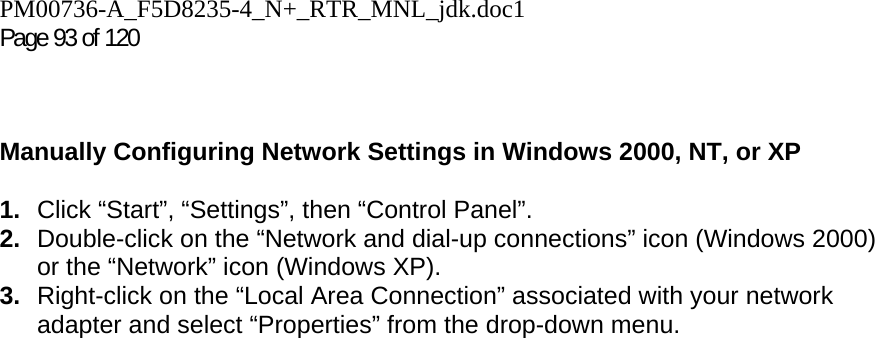 PM00736-A_F5D8235-4_N+_RTR_MNL_jdk.doc1  Page 93 of 120     Manually Configuring Network Settings in Windows 2000, NT, or XP  1.  Click “Start”, “Settings”, then “Control Panel”. 2.  Double-click on the “Network and dial-up connections” icon (Windows 2000) or the “Network” icon (Windows XP). 3.  Right-click on the “Local Area Connection” associated with your network adapter and select “Properties” from the drop-down menu. 