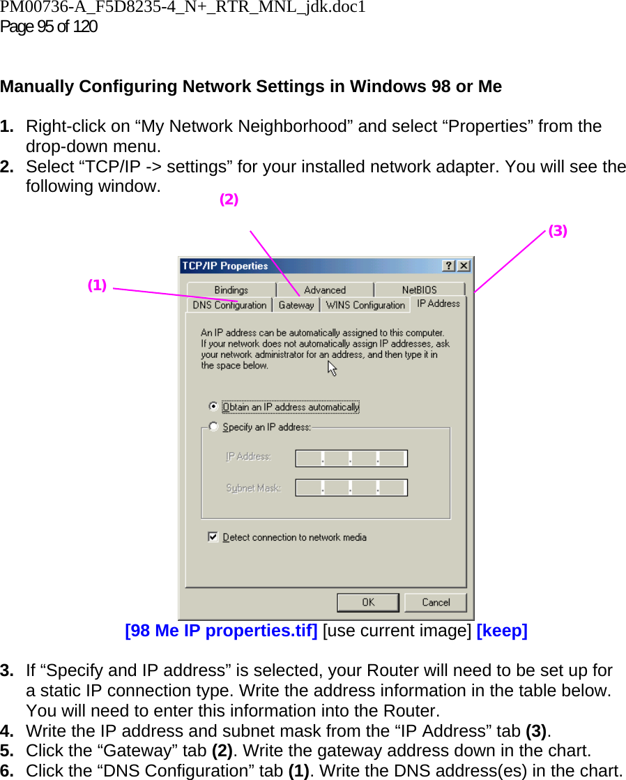 PM00736-A_F5D8235-4_N+_RTR_MNL_jdk.doc1  Page 95 of 120    Manually Configuring Network Settings in Windows 98 or Me  1.  Right-click on “My Network Neighborhood” and select “Properties” from the drop-down menu. 2.  Select “TCP/IP -&gt; settings” for your installed network adapter. You will see the following window.     [98 Me IP properties.tif] [use current image] [keep]  3.  If “Specify and IP address” is selected, your Router will need to be set up for a static IP connection type. Write the address information in the table below. You will need to enter this information into the Router. 4.  Write the IP address and subnet mask from the “IP Address” tab (3). 5.  Click the “Gateway” tab (2). Write the gateway address down in the chart.  6.  Click the “DNS Configuration” tab (1). Write the DNS address(es) in the chart.  (1) (2)(3) 