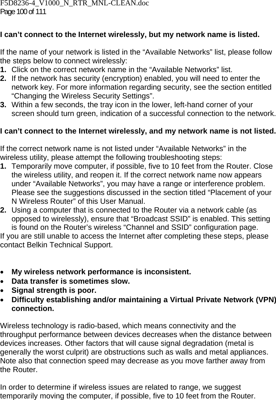 F5D8236-4_V1000_N_RTR_MNL-CLEAN.doc Page 100 of 111  I can’t connect to the Internet wirelessly, but my network name is listed.  If the name of your network is listed in the “Available Networks” list, please follow the steps below to connect wirelessly: 1.  Click on the correct network name in the “Available Networks” list.  2.  If the network has security (encryption) enabled, you will need to enter the network key. For more information regarding security, see the section entitled “Changing the Wireless Security Settings”. 3.  Within a few seconds, the tray icon in the lower, left-hand corner of your screen should turn green, indication of a successful connection to the network.   I can’t connect to the Internet wirelessly, and my network name is not listed.  If the correct network name is not listed under “Available Networks” in the wireless utility, please attempt the following troubleshooting steps:  1.  Temporarily move computer, if possible, five to 10 feet from the Router. Close the wireless utility, and reopen it. If the correct network name now appears under “Available Networks”, you may have a range or interference problem. Please see the suggestions discussed in the section titled “Placement of your N Wireless Router” of this User Manual. 2.  Using a computer that is connected to the Router via a network cable (as opposed to wirelessly), ensure that “Broadcast SSID” is enabled. This setting is found on the Router’s wireless “Channel and SSID” configuration page.  If you are still unable to access the Internet after completing these steps, please contact Belkin Technical Support.   • My wireless network performance is inconsistent. • Data transfer is sometimes slow. • Signal strength is poor. • Difficulty establishing and/or maintaining a Virtual Private Network (VPN) connection.  Wireless technology is radio-based, which means connectivity and the throughput performance between devices decreases when the distance between devices increases. Other factors that will cause signal degradation (metal is generally the worst culprit) are obstructions such as walls and metal appliances. Note also that connection speed may decrease as you move farther away from the Router.   In order to determine if wireless issues are related to range, we suggest temporarily moving the computer, if possible, five to 10 feet from the Router.   