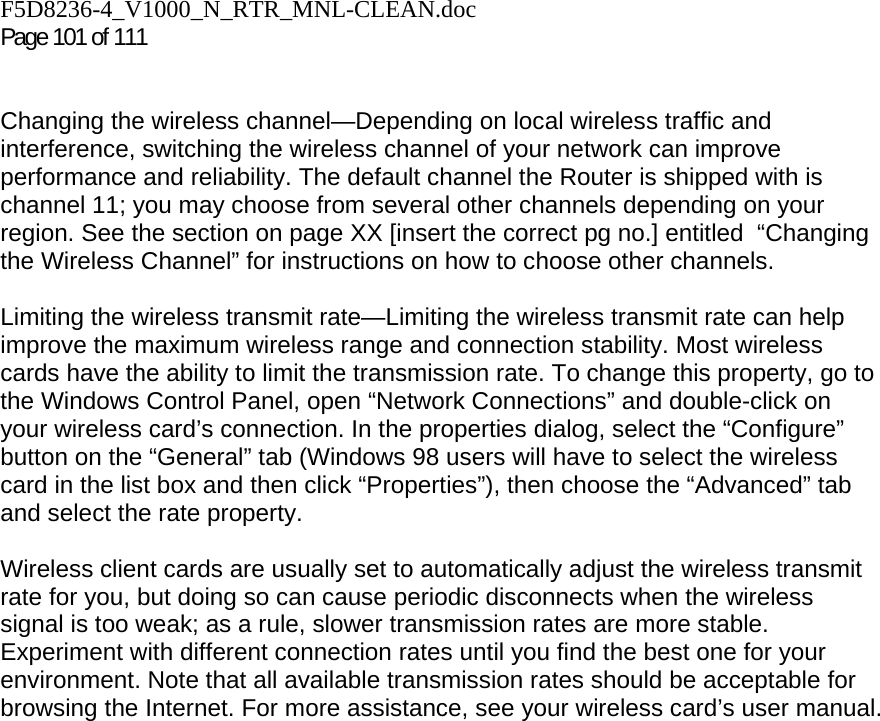 F5D8236-4_V1000_N_RTR_MNL-CLEAN.doc  Page 101 of 111    Changing the wireless channel—Depending on local wireless traffic and interference, switching the wireless channel of your network can improve performance and reliability. The default channel the Router is shipped with is channel 11; you may choose from several other channels depending on your region. See the section on page XX [insert the correct pg no.] entitled  “Changing the Wireless Channel” for instructions on how to choose other channels.   Limiting the wireless transmit rate—Limiting the wireless transmit rate can help improve the maximum wireless range and connection stability. Most wireless cards have the ability to limit the transmission rate. To change this property, go to the Windows Control Panel, open “Network Connections” and double-click on your wireless card’s connection. In the properties dialog, select the “Configure” button on the “General” tab (Windows 98 users will have to select the wireless card in the list box and then click “Properties”), then choose the “Advanced” tab and select the rate property.   Wireless client cards are usually set to automatically adjust the wireless transmit rate for you, but doing so can cause periodic disconnects when the wireless signal is too weak; as a rule, slower transmission rates are more stable. Experiment with different connection rates until you find the best one for your environment. Note that all available transmission rates should be acceptable for browsing the Internet. For more assistance, see your wireless card’s user manual.    