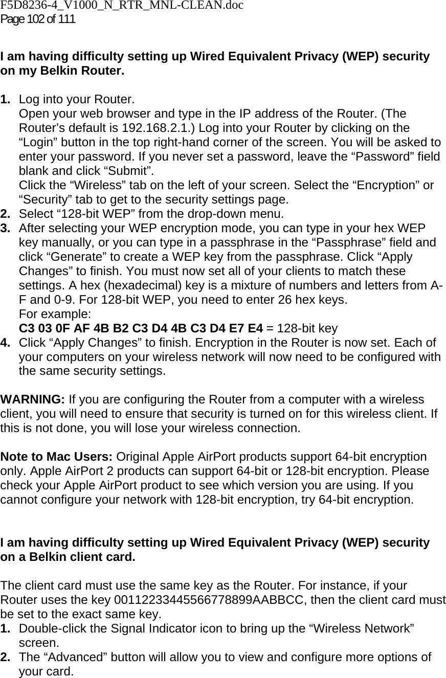F5D8236-4_V1000_N_RTR_MNL-CLEAN.doc Page 102 of 111  I am having difficulty setting up Wired Equivalent Privacy (WEP) security on my Belkin Router.  1.  Log into your Router.  Open your web browser and type in the IP address of the Router. (The Router’s default is 192.168.2.1.) Log into your Router by clicking on the “Login” button in the top right-hand corner of the screen. You will be asked to enter your password. If you never set a password, leave the “Password” field blank and click “Submit”.  Click the “Wireless” tab on the left of your screen. Select the “Encryption” or “Security” tab to get to the security settings page. 2.  Select “128-bit WEP” from the drop-down menu. 3.  After selecting your WEP encryption mode, you can type in your hex WEP key manually, or you can type in a passphrase in the “Passphrase” field and click “Generate” to create a WEP key from the passphrase. Click “Apply Changes” to finish. You must now set all of your clients to match these settings. A hex (hexadecimal) key is a mixture of numbers and letters from A-F and 0-9. For 128-bit WEP, you need to enter 26 hex keys.  For example:  C3 03 0F AF 4B B2 C3 D4 4B C3 D4 E7 E4 = 128-bit key 4.  Click “Apply Changes” to finish. Encryption in the Router is now set. Each of your computers on your wireless network will now need to be configured with the same security settings.   WARNING: If you are configuring the Router from a computer with a wireless client, you will need to ensure that security is turned on for this wireless client. If this is not done, you will lose your wireless connection.  Note to Mac Users: Original Apple AirPort products support 64-bit encryption only. Apple AirPort 2 products can support 64-bit or 128-bit encryption. Please check your Apple AirPort product to see which version you are using. If you cannot configure your network with 128-bit encryption, try 64-bit encryption.    I am having difficulty setting up Wired Equivalent Privacy (WEP) security on a Belkin client card.  The client card must use the same key as the Router. For instance, if your Router uses the key 00112233445566778899AABBCC, then the client card must be set to the exact same key. 1.  Double-click the Signal Indicator icon to bring up the “Wireless Network” screen.  2.  The “Advanced” button will allow you to view and configure more options of your card. 
