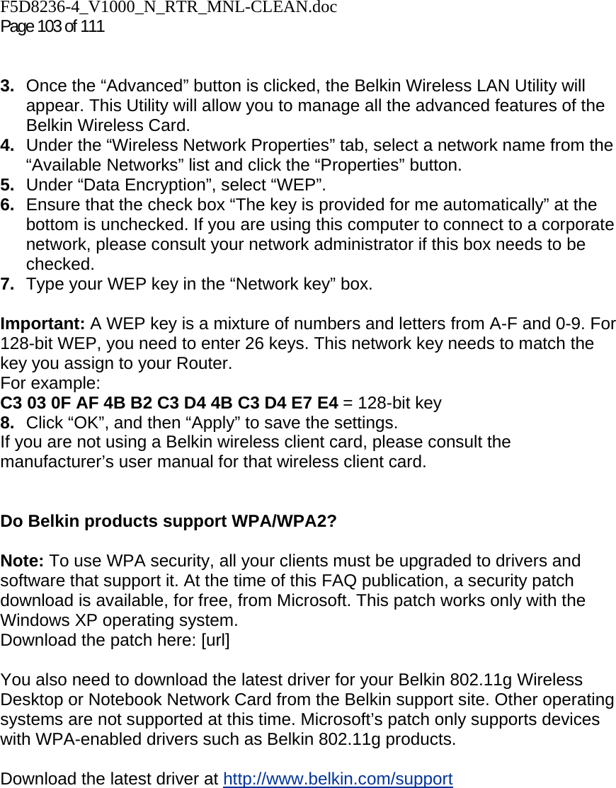 F5D8236-4_V1000_N_RTR_MNL-CLEAN.doc  Page 103 of 111    3.  Once the “Advanced” button is clicked, the Belkin Wireless LAN Utility will appear. This Utility will allow you to manage all the advanced features of the Belkin Wireless Card. 4.  Under the “Wireless Network Properties” tab, select a network name from the “Available Networks” list and click the “Properties” button. 5.  Under “Data Encryption”, select “WEP”. 6.  Ensure that the check box “The key is provided for me automatically” at the bottom is unchecked. If you are using this computer to connect to a corporate network, please consult your network administrator if this box needs to be checked. 7.  Type your WEP key in the “Network key” box.  Important: A WEP key is a mixture of numbers and letters from A-F and 0-9. For 128-bit WEP, you need to enter 26 keys. This network key needs to match the key you assign to your Router.  For example:  C3 03 0F AF 4B B2 C3 D4 4B C3 D4 E7 E4 = 128-bit key 8.  Click “OK”, and then “Apply” to save the settings. If you are not using a Belkin wireless client card, please consult the manufacturer’s user manual for that wireless client card.   Do Belkin products support WPA/WPA2?  Note: To use WPA security, all your clients must be upgraded to drivers and software that support it. At the time of this FAQ publication, a security patch download is available, for free, from Microsoft. This patch works only with the Windows XP operating system.  Download the patch here: [url]  You also need to download the latest driver for your Belkin 802.11g Wireless Desktop or Notebook Network Card from the Belkin support site. Other operating systems are not supported at this time. Microsoft’s patch only supports devices with WPA-enabled drivers such as Belkin 802.11g products.  Download the latest driver at http://www.belkin.com/support  