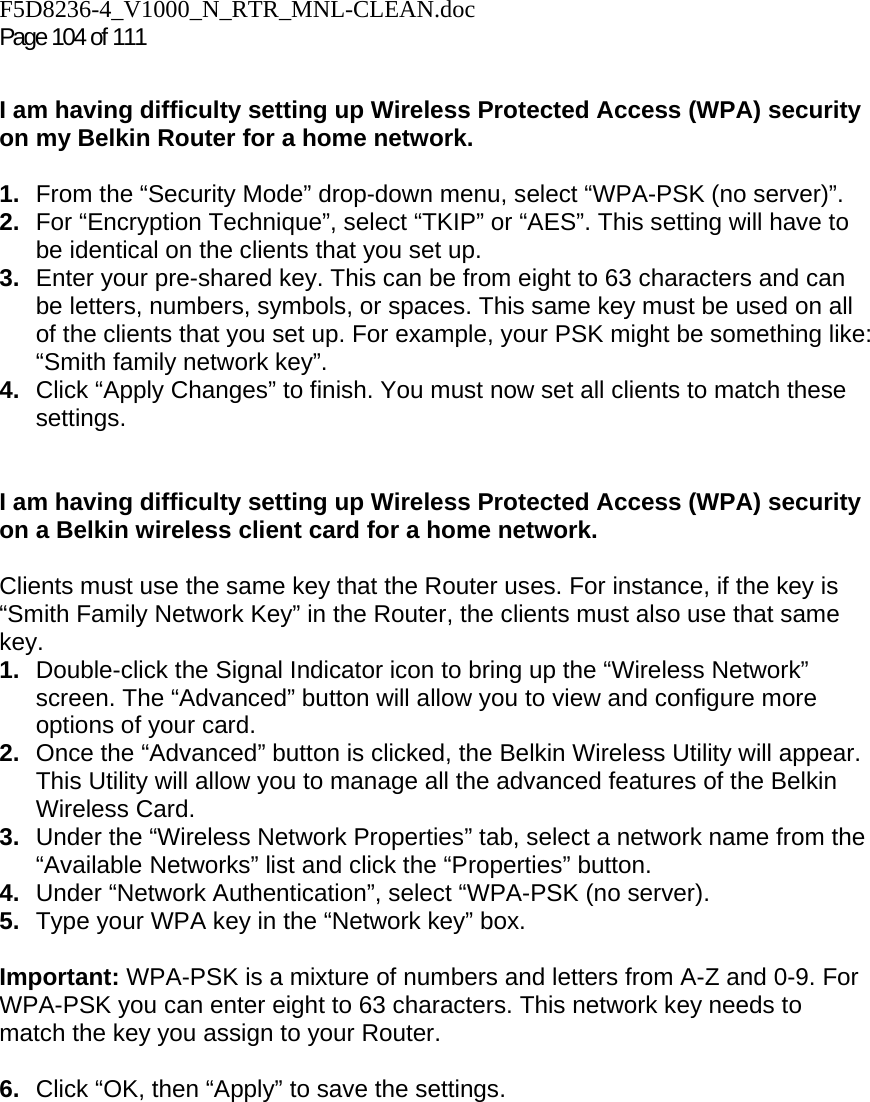 F5D8236-4_V1000_N_RTR_MNL-CLEAN.doc Page 104 of 111  I am having difficulty setting up Wireless Protected Access (WPA) security on my Belkin Router for a home network.  1.  From the “Security Mode” drop-down menu, select “WPA-PSK (no server)”. 2.  For “Encryption Technique”, select “TKIP” or “AES”. This setting will have to be identical on the clients that you set up. 3.  Enter your pre-shared key. This can be from eight to 63 characters and can be letters, numbers, symbols, or spaces. This same key must be used on all of the clients that you set up. For example, your PSK might be something like: “Smith family network key”. 4.  Click “Apply Changes” to finish. You must now set all clients to match these settings.  I am having difficulty setting up Wireless Protected Access (WPA) security on a Belkin wireless client card for a home network.  Clients must use the same key that the Router uses. For instance, if the key is “Smith Family Network Key” in the Router, the clients must also use that same key. 1.  Double-click the Signal Indicator icon to bring up the “Wireless Network” screen. The “Advanced” button will allow you to view and configure more options of your card. 2.  Once the “Advanced” button is clicked, the Belkin Wireless Utility will appear. This Utility will allow you to manage all the advanced features of the Belkin Wireless Card. 3.  Under the “Wireless Network Properties” tab, select a network name from the “Available Networks” list and click the “Properties” button.  4.  Under “Network Authentication”, select “WPA-PSK (no server). 5.  Type your WPA key in the “Network key” box.  Important: WPA-PSK is a mixture of numbers and letters from A-Z and 0-9. For WPA-PSK you can enter eight to 63 characters. This network key needs to match the key you assign to your Router.  6.  Click “OK, then “Apply” to save the settings.