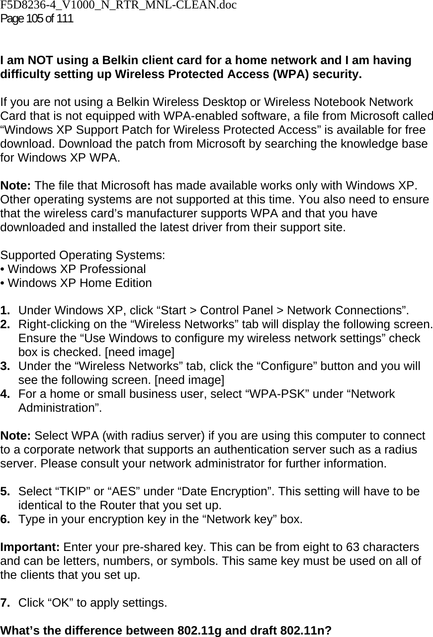 F5D8236-4_V1000_N_RTR_MNL-CLEAN.doc  Page 105 of 111    I am NOT using a Belkin client card for a home network and I am having difficulty setting up Wireless Protected Access (WPA) security.   If you are not using a Belkin Wireless Desktop or Wireless Notebook Network Card that is not equipped with WPA-enabled software, a file from Microsoft called “Windows XP Support Patch for Wireless Protected Access” is available for free download. Download the patch from Microsoft by searching the knowledge base for Windows XP WPA.  Note: The file that Microsoft has made available works only with Windows XP. Other operating systems are not supported at this time. You also need to ensure that the wireless card’s manufacturer supports WPA and that you have downloaded and installed the latest driver from their support site.  Supported Operating Systems: • Windows XP Professional  • Windows XP Home Edition  1.  Under Windows XP, click “Start &gt; Control Panel &gt; Network Connections”. 2.  Right-clicking on the “Wireless Networks” tab will display the following screen. Ensure the “Use Windows to configure my wireless network settings” check box is checked. [need image] 3.  Under the “Wireless Networks” tab, click the “Configure” button and you will see the following screen. [need image] 4.  For a home or small business user, select “WPA-PSK” under “Network Administration”.   Note: Select WPA (with radius server) if you are using this computer to connect to a corporate network that supports an authentication server such as a radius server. Please consult your network administrator for further information. 5.  Select “TKIP” or “AES” under “Date Encryption”. This setting will have to be identical to the Router that you set up. 6.  Type in your encryption key in the “Network key” box.   Important: Enter your pre-shared key. This can be from eight to 63 characters and can be letters, numbers, or symbols. This same key must be used on all of the clients that you set up.  7.  Click “OK” to apply settings. What’s the difference between 802.11g and draft 802.11n?    