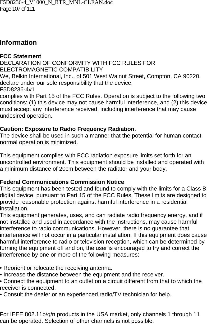 F5D8236-4_V1000_N_RTR_MNL-CLEAN.doc  Page 107 of 111      Information  FCC Statement DECLARATION OF CONFORMITY WITH FCC RULES FOR ELECTROMAGNETIC COMPATIBILITY We, Belkin International, Inc., of 501 West Walnut Street, Compton, CA 90220, declare under our sole responsibility that the device, F5D8236-4v1  complies with Part 15 of the FCC Rules. Operation is subject to the following two conditions: (1) this device may not cause harmful interference, and (2) this device must accept any interference received, including interference that may cause undesired operation.  Caution: Exposure to Radio Frequency Radiation.  The device shall be used in such a manner that the potential for human contact normal operation is minimized.  This equipment complies with FCC radiation exposure limits set forth for an uncontrolled environment. This equipment should be installed and operated with a minimum distance of 20cm between the radiator and your body.  Federal Communications Commission Notice  This equipment has been tested and found to comply with the limits for a Class B digital device, pursuant to Part 15 of the FCC Rules. These limits are designed to provide reasonable protection against harmful interference in a residential installation. This equipment generates, uses, and can radiate radio frequency energy, and if not installed and used in accordance with the instructions, may cause harmful interference to radio communications. However, there is no guarantee that interference will not occur in a particular installation. If this equipment does cause harmful interference to radio or television reception, which can be determined by turning the equipment off and on, the user is encouraged to try and correct the interference by one or more of the following measures:  • Reorient or relocate the receiving antenna.  • Increase the distance between the equipment and the receiver.  • Connect the equipment to an outlet on a circuit different from that to which the receiver is connected.  • Consult the dealer or an experienced radio/TV technician for help.   For IEEE 802.11b/g/n products in the USA market, only channels 1 through 11 can be operated. Selection of other channels is not possible. 