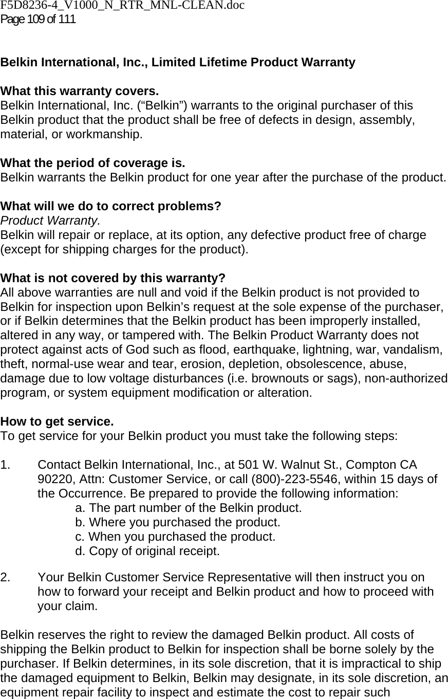 F5D8236-4_V1000_N_RTR_MNL-CLEAN.doc  Page 109 of 111    Belkin International, Inc., Limited Lifetime Product Warranty  What this warranty covers. Belkin International, Inc. (“Belkin”) warrants to the original purchaser of this Belkin product that the product shall be free of defects in design, assembly, material, or workmanship.   What the period of coverage is. Belkin warrants the Belkin product for one year after the purchase of the product.  What will we do to correct problems?  Product Warranty. Belkin will repair or replace, at its option, any defective product free of charge (except for shipping charges for the product).    What is not covered by this warranty? All above warranties are null and void if the Belkin product is not provided to Belkin for inspection upon Belkin’s request at the sole expense of the purchaser, or if Belkin determines that the Belkin product has been improperly installed, altered in any way, or tampered with. The Belkin Product Warranty does not protect against acts of God such as flood, earthquake, lightning, war, vandalism, theft, normal-use wear and tear, erosion, depletion, obsolescence, abuse, damage due to low voltage disturbances (i.e. brownouts or sags), non-authorized program, or system equipment modification or alteration.  How to get service.    To get service for your Belkin product you must take the following steps:  1.  Contact Belkin International, Inc., at 501 W. Walnut St., Compton CA 90220, Attn: Customer Service, or call (800)-223-5546, within 15 days of the Occurrence. Be prepared to provide the following information: a. The part number of the Belkin product. b. Where you purchased the product. c. When you purchased the product. d. Copy of original receipt.  2.  Your Belkin Customer Service Representative will then instruct you on how to forward your receipt and Belkin product and how to proceed with your claim.  Belkin reserves the right to review the damaged Belkin product. All costs of shipping the Belkin product to Belkin for inspection shall be borne solely by the purchaser. If Belkin determines, in its sole discretion, that it is impractical to ship the damaged equipment to Belkin, Belkin may designate, in its sole discretion, an equipment repair facility to inspect and estimate the cost to repair such 