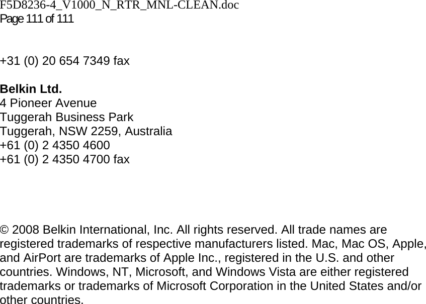 F5D8236-4_V1000_N_RTR_MNL-CLEAN.doc  Page 111 of 111    +31 (0) 20 654 7349 fax  Belkin Ltd. 4 Pioneer Avenue Tuggerah Business Park Tuggerah, NSW 2259, Australia +61 (0) 2 4350 4600 +61 (0) 2 4350 4700 fax     © 2008 Belkin International, Inc. All rights reserved. All trade names are registered trademarks of respective manufacturers listed. Mac, Mac OS, Apple, and AirPort are trademarks of Apple Inc., registered in the U.S. and other countries. Windows, NT, Microsoft, and Windows Vista are either registered trademarks or trademarks of Microsoft Corporation in the United States and/or other countries.     