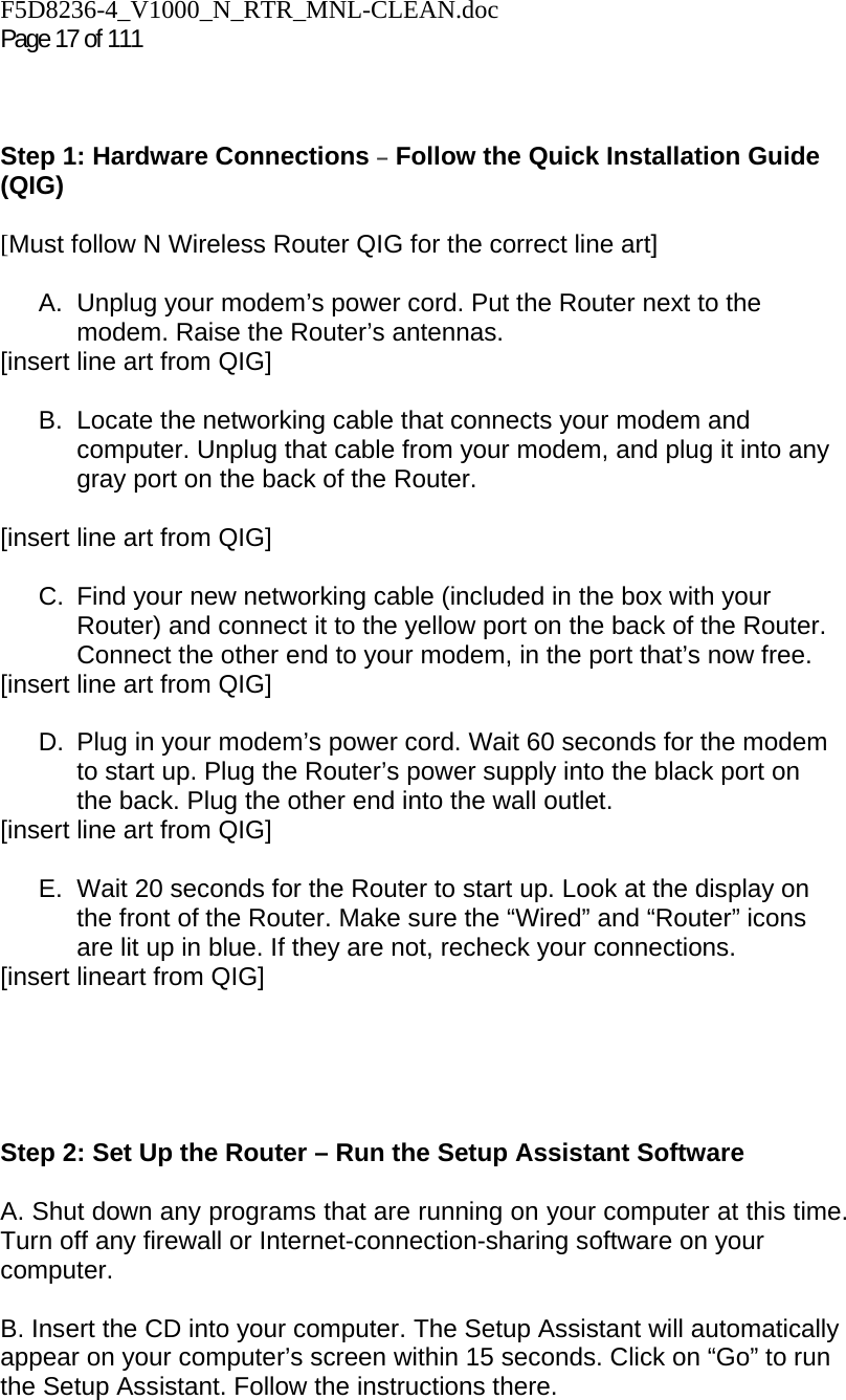 F5D8236-4_V1000_N_RTR_MNL-CLEAN.doc  Page 17 of 111     Step 1: Hardware Connections – Follow the Quick Installation Guide (QIG)  [Must follow N Wireless Router QIG for the correct line art]  A.  Unplug your modem’s power cord. Put the Router next to the modem. Raise the Router’s antennas. [insert line art from QIG]  B. Locate the networking cable that connects your modem and computer. Unplug that cable from your modem, and plug it into any gray port on the back of the Router.  [insert line art from QIG]  C.  Find your new networking cable (included in the box with your Router) and connect it to the yellow port on the back of the Router. Connect the other end to your modem, in the port that’s now free. [insert line art from QIG]  D.  Plug in your modem’s power cord. Wait 60 seconds for the modem to start up. Plug the Router’s power supply into the black port on the back. Plug the other end into the wall outlet. [insert line art from QIG]  E.  Wait 20 seconds for the Router to start up. Look at the display on the front of the Router. Make sure the “Wired” and “Router” icons are lit up in blue. If they are not, recheck your connections. [insert lineart from QIG]      Step 2: Set Up the Router – Run the Setup Assistant Software  A. Shut down any programs that are running on your computer at this time. Turn off any firewall or Internet-connection-sharing software on your computer.  B. Insert the CD into your computer. The Setup Assistant will automatically appear on your computer’s screen within 15 seconds. Click on “Go” to run the Setup Assistant. Follow the instructions there.  