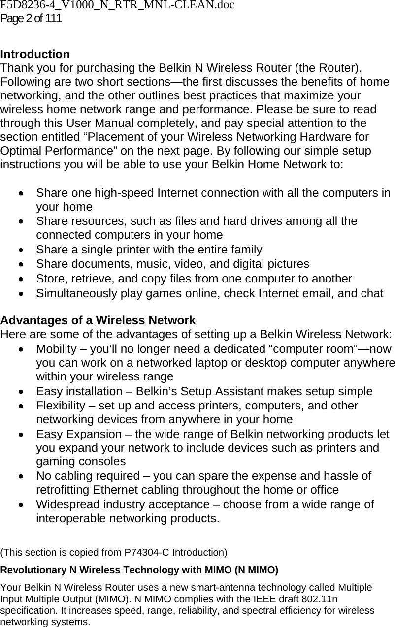 F5D8236-4_V1000_N_RTR_MNL-CLEAN.doc Page 2 of 111  Introduction Thank you for purchasing the Belkin N Wireless Router (the Router). Following are two short sections—the first discusses the benefits of home networking, and the other outlines best practices that maximize your wireless home network range and performance. Please be sure to read through this User Manual completely, and pay special attention to the section entitled “Placement of your Wireless Networking Hardware for Optimal Performance” on the next page. By following our simple setup instructions you will be able to use your Belkin Home Network to:   •  Share one high-speed Internet connection with all the computers in your home •  Share resources, such as files and hard drives among all the connected computers in your home •  Share a single printer with the entire family •  Share documents, music, video, and digital pictures •  Store, retrieve, and copy files from one computer to another •  Simultaneously play games online, check Internet email, and chat   Advantages of a Wireless Network Here are some of the advantages of setting up a Belkin Wireless Network: •  Mobility – you’ll no longer need a dedicated “computer room”—now you can work on a networked laptop or desktop computer anywhere within your wireless range •  Easy installation – Belkin’s Setup Assistant makes setup simple •  Flexibility – set up and access printers, computers, and other networking devices from anywhere in your home •  Easy Expansion – the wide range of Belkin networking products let you expand your network to include devices such as printers and gaming consoles •  No cabling required – you can spare the expense and hassle of retrofitting Ethernet cabling throughout the home or office •  Widespread industry acceptance – choose from a wide range of interoperable networking products.   (This section is copied from P74304-C Introduction) Revolutionary N Wireless Technology with MIMO (N MIMO) Your Belkin N Wireless Router uses a new smart-antenna technology called Multiple Input Multiple Output (MIMO). N MIMO complies with the IEEE draft 802.11n specification. It increases speed, range, reliability, and spectral efficiency for wireless networking systems.  