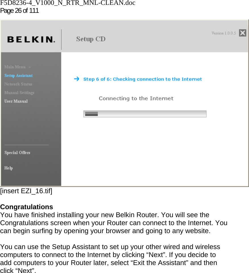 F5D8236-4_V1000_N_RTR_MNL-CLEAN.doc Page 26 of 111  [insert EZI_16.tif]  Congratulations You have finished installing your new Belkin Router. You will see the Congratulations screen when your Router can connect to the Internet. You can begin surfing by opening your browser and going to any website.  You can use the Setup Assistant to set up your other wired and wireless computers to connect to the Internet by clicking “Next”. If you decide to add computers to your Router later, select “Exit the Assistant” and then click “Next”.  