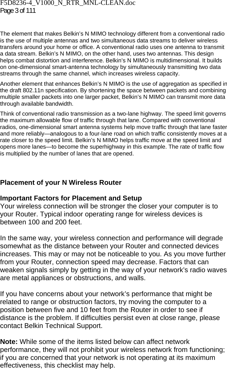F5D8236-4_V1000_N_RTR_MNL-CLEAN.doc  Page 3 of 111    The element that makes Belkin’s N MIMO technology different from a conventional radio is the use of multiple antennas and two simultaneous data streams to deliver wireless transfers around your home or office. A conventional radio uses one antenna to transmit a data stream. Belkin’s N MIMO, on the other hand, uses two antennas. This design helps combat distortion and interference. Belkin’s N MIMO is multidimensional. It builds on one-dimensional smart-antenna technology by simultaneously transmitting two data streams through the same channel, which increases wireless capacity.  Another element that enhances Belkin’s N MIMO is the use of aggregation as specified in the draft 802.11n specification. By shortening the space between packets and combining multiple smaller packets into one larger packet, Belkin’s N MIMO can transmit more data through available bandwidth.  Think of conventional radio transmission as a two-lane highway. The speed limit governs the maximum allowable flow of traffic through that lane. Compared with conventional radios, one-dimensional smart antenna systems help move traffic through that lane faster and more reliably—analogous to a four-lane road on which traffic consistently moves at a rate closer to the speed limit. Belkin’s N MIMO helps traffic move at the speed limit and opens more lanes—to become the superhighway in this example. The rate of traffic flow is multiplied by the number of lanes that are opened.   Placement of your N Wireless Router  Important Factors for Placement and Setup Your wireless connection will be stronger the closer your computer is to your Router. Typical indoor operating range for wireless devices is between 100 and 200 feet.  In the same way, your wireless connection and performance will degrade somewhat as the distance between your Router and connected devices increases. This may or may not be noticeable to you. As you move further from your Router, connection speed may decrease. Factors that can weaken signals simply by getting in the way of your network’s radio waves are metal appliances or obstructions, and walls.   If you have concerns about your network’s performance that might be related to range or obstruction factors, try moving the computer to a position between five and 10 feet from the Router in order to see if distance is the problem. If difficulties persist even at close range, please contact Belkin Technical Support.   Note: While some of the items listed below can affect network performance, they will not prohibit your wireless network from functioning; if you are concerned that your network is not operating at its maximum effectiveness, this checklist may help.  