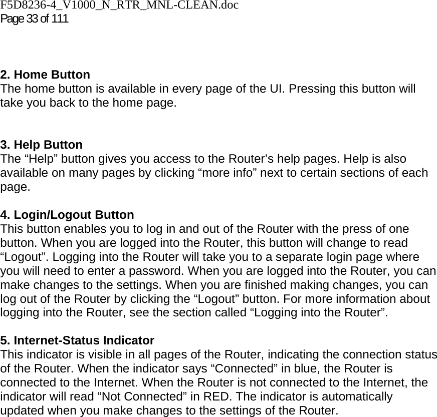 F5D8236-4_V1000_N_RTR_MNL-CLEAN.doc  Page 33 of 111     2. Home Button The home button is available in every page of the UI. Pressing this button will take you back to the home page.    3. Help Button  The “Help” button gives you access to the Router’s help pages. Help is also available on many pages by clicking “more info” next to certain sections of each page.  4. Login/Logout Button This button enables you to log in and out of the Router with the press of one button. When you are logged into the Router, this button will change to read “Logout”. Logging into the Router will take you to a separate login page where you will need to enter a password. When you are logged into the Router, you can make changes to the settings. When you are finished making changes, you can log out of the Router by clicking the “Logout” button. For more information about logging into the Router, see the section called “Logging into the Router”.  5. Internet-Status Indicator This indicator is visible in all pages of the Router, indicating the connection status of the Router. When the indicator says “Connected” in blue, the Router is connected to the Internet. When the Router is not connected to the Internet, the indicator will read “Not Connected” in RED. The indicator is automatically updated when you make changes to the settings of the Router.     