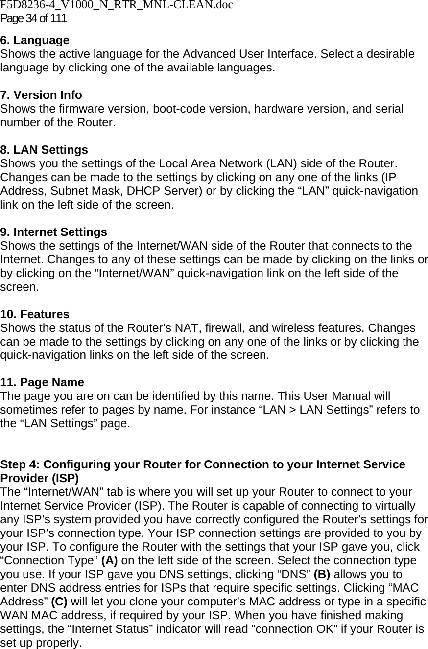 F5D8236-4_V1000_N_RTR_MNL-CLEAN.doc Page 34 of 111 6. Language Shows the active language for the Advanced User Interface. Select a desirable language by clicking one of the available languages.  7. Version Info  Shows the firmware version, boot-code version, hardware version, and serial number of the Router.  8. LAN Settings Shows you the settings of the Local Area Network (LAN) side of the Router. Changes can be made to the settings by clicking on any one of the links (IP Address, Subnet Mask, DHCP Server) or by clicking the “LAN” quick-navigation link on the left side of the screen.  9. Internet Settings  Shows the settings of the Internet/WAN side of the Router that connects to the Internet. Changes to any of these settings can be made by clicking on the links or by clicking on the “Internet/WAN” quick-navigation link on the left side of the screen.  10. Features  Shows the status of the Router’s NAT, firewall, and wireless features. Changes can be made to the settings by clicking on any one of the links or by clicking the quick-navigation links on the left side of the screen.  11. Page Name  The page you are on can be identified by this name. This User Manual will sometimes refer to pages by name. For instance “LAN &gt; LAN Settings” refers to the “LAN Settings” page.  Step 4: Configuring your Router for Connection to your Internet Service Provider (ISP) The “Internet/WAN” tab is where you will set up your Router to connect to your Internet Service Provider (ISP). The Router is capable of connecting to virtually any ISP’s system provided you have correctly configured the Router’s settings for your ISP’s connection type. Your ISP connection settings are provided to you by your ISP. To configure the Router with the settings that your ISP gave you, click “Connection Type” (A) on the left side of the screen. Select the connection type you use. If your ISP gave you DNS settings, clicking “DNS” (B) allows you to enter DNS address entries for ISPs that require specific settings. Clicking “MAC Address” (C) will let you clone your computer’s MAC address or type in a specific WAN MAC address, if required by your ISP. When you have finished making settings, the “Internet Status” indicator will read “connection OK” if your Router is set up properly.