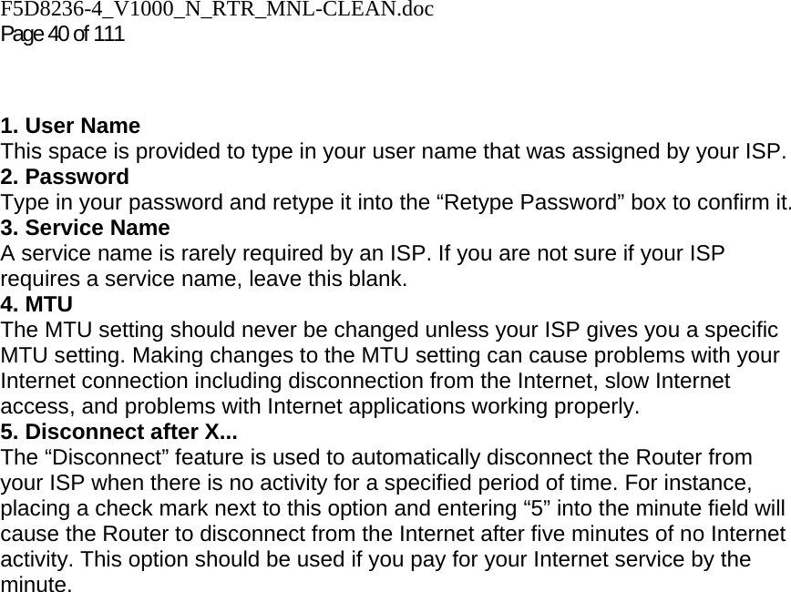 F5D8236-4_V1000_N_RTR_MNL-CLEAN.doc Page 40 of 111   1. User Name This space is provided to type in your user name that was assigned by your ISP. 2. Password Type in your password and retype it into the “Retype Password” box to confirm it. 3. Service Name A service name is rarely required by an ISP. If you are not sure if your ISP requires a service name, leave this blank. 4. MTU The MTU setting should never be changed unless your ISP gives you a specific MTU setting. Making changes to the MTU setting can cause problems with your Internet connection including disconnection from the Internet, slow Internet access, and problems with Internet applications working properly. 5. Disconnect after X... The “Disconnect” feature is used to automatically disconnect the Router from your ISP when there is no activity for a specified period of time. For instance, placing a check mark next to this option and entering “5” into the minute field will cause the Router to disconnect from the Internet after five minutes of no Internet activity. This option should be used if you pay for your Internet service by the minute.