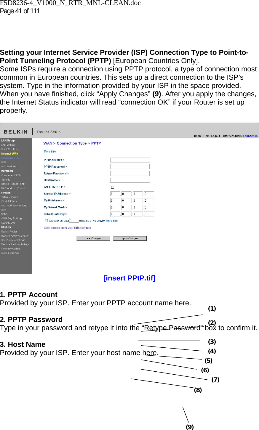 F5D8236-4_V1000_N_RTR_MNL-CLEAN.doc  Page 41 of 111      Setting your Internet Service Provider (ISP) Connection Type to Point-to-Point Tunneling Protocol (PPTP) [European Countries Only].  Some ISPs require a connection using PPTP protocol, a type of connection most common in European countries. This sets up a direct connection to the ISP’s system. Type in the information provided by your ISP in the space provided. When you have finished, click “Apply Changes” (9). After you apply the changes, the Internet Status indicator will read “connection OK” if your Router is set up properly.   [insert PPtP.tif]  1. PPTP Account Provided by your ISP. Enter your PPTP account name here.  2. PPTP Password Type in your password and retype it into the “Retype Password” box to confirm it.  3. Host Name Provided by your ISP. Enter your host name here.(1) (2) (3) (4) (5) (6) (7) (8) (9) 