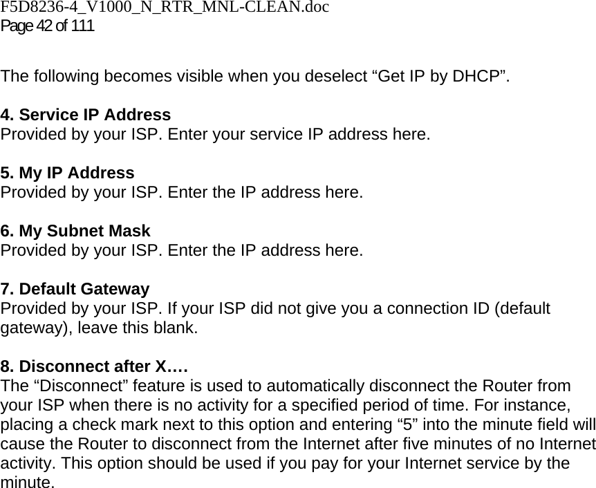 F5D8236-4_V1000_N_RTR_MNL-CLEAN.doc Page 42 of 111  The following becomes visible when you deselect “Get IP by DHCP”.  4. Service IP Address Provided by your ISP. Enter your service IP address here.   5. My IP Address Provided by your ISP. Enter the IP address here.  6. My Subnet Mask Provided by your ISP. Enter the IP address here.  7. Default Gateway Provided by your ISP. If your ISP did not give you a connection ID (default gateway), leave this blank.  8. Disconnect after X…. The “Disconnect” feature is used to automatically disconnect the Router from your ISP when there is no activity for a specified period of time. For instance, placing a check mark next to this option and entering “5” into the minute field will cause the Router to disconnect from the Internet after five minutes of no Internet activity. This option should be used if you pay for your Internet service by the minute.