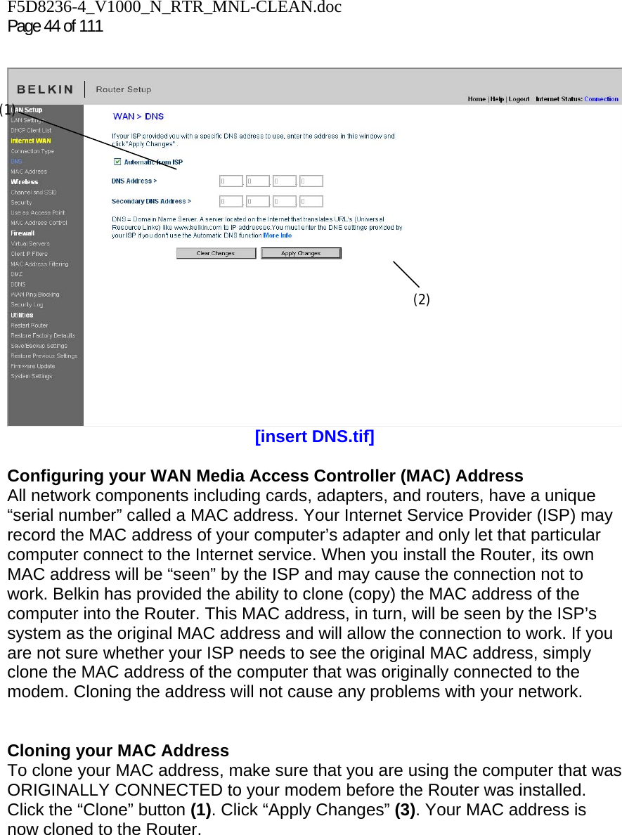 F5D8236-4_V1000_N_RTR_MNL-CLEAN.doc Page 44 of 111   [insert DNS.tif]  Configuring your WAN Media Access Controller (MAC) Address  All network components including cards, adapters, and routers, have a unique “serial number” called a MAC address. Your Internet Service Provider (ISP) may record the MAC address of your computer’s adapter and only let that particular computer connect to the Internet service. When you install the Router, its own MAC address will be “seen” by the ISP and may cause the connection not to work. Belkin has provided the ability to clone (copy) the MAC address of the computer into the Router. This MAC address, in turn, will be seen by the ISP’s system as the original MAC address and will allow the connection to work. If you are not sure whether your ISP needs to see the original MAC address, simply clone the MAC address of the computer that was originally connected to the modem. Cloning the address will not cause any problems with your network.   Cloning your MAC Address  To clone your MAC address, make sure that you are using the computer that was ORIGINALLY CONNECTED to your modem before the Router was installed. Click the “Clone” button (1). Click “Apply Changes” (3). Your MAC address is now cloned to the Router.  (1) (2) 
