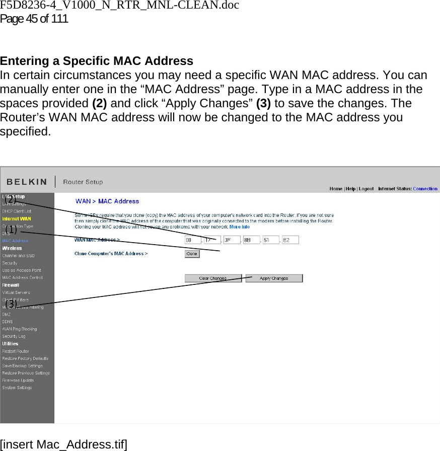 F5D8236-4_V1000_N_RTR_MNL-CLEAN.doc  Page 45 of 111    Entering a Specific MAC Address In certain circumstances you may need a specific WAN MAC address. You can manually enter one in the “MAC Address” page. Type in a MAC address in the spaces provided (2) and click “Apply Changes” (3) to save the changes. The Router’s WAN MAC address will now be changed to the MAC address you specified.   [insert Mac_Address.tif](1) (2) (3) 