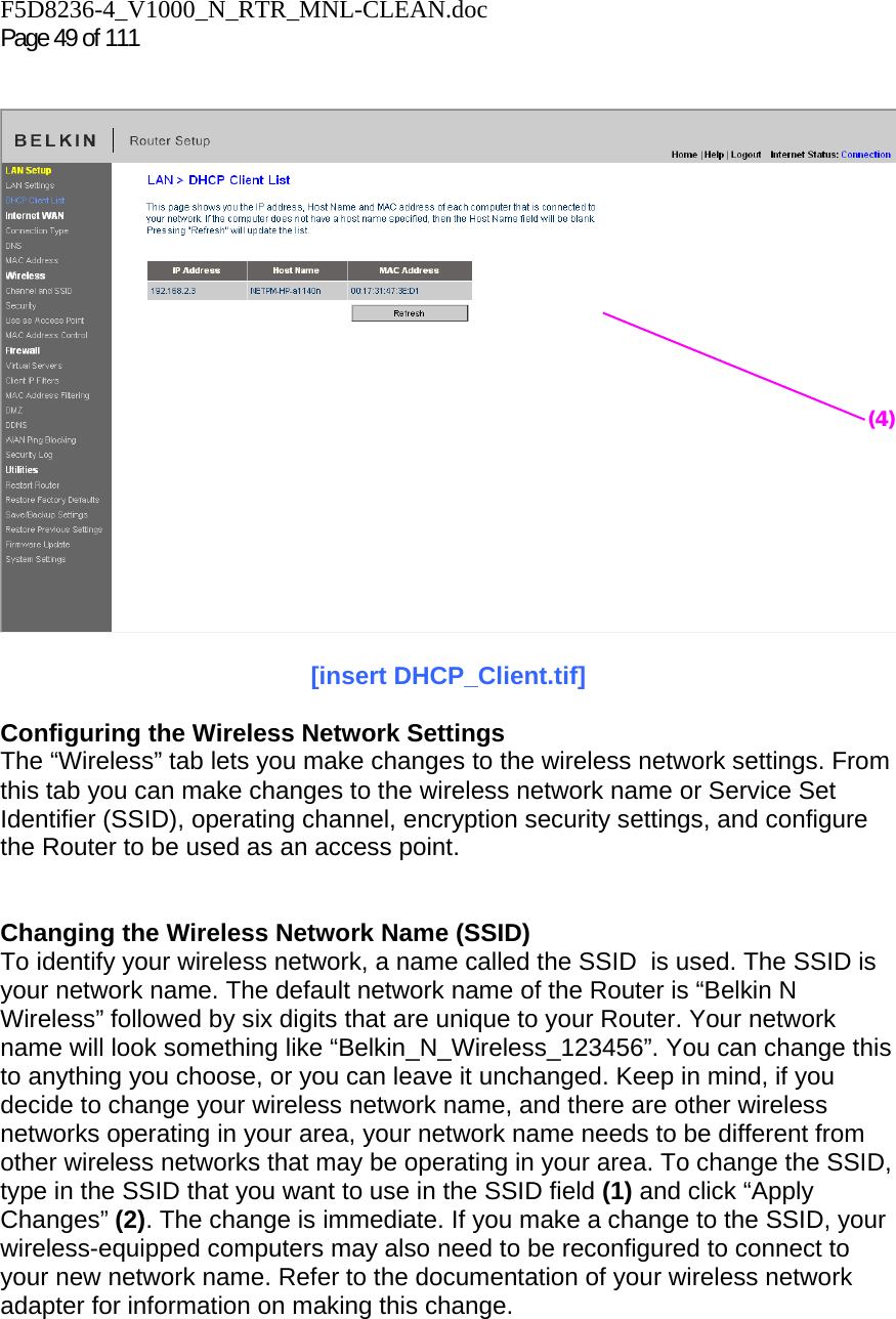 F5D8236-4_V1000_N_RTR_MNL-CLEAN.doc  Page 49 of 111      [insert DHCP_Client.tif]  Configuring the Wireless Network Settings The “Wireless” tab lets you make changes to the wireless network settings. From this tab you can make changes to the wireless network name or Service Set Identifier (SSID), operating channel, encryption security settings, and configure the Router to be used as an access point.   Changing the Wireless Network Name (SSID) To identify your wireless network, a name called the SSID  is used. The SSID is your network name. The default network name of the Router is “Belkin N Wireless” followed by six digits that are unique to your Router. Your network name will look something like “Belkin_N_Wireless_123456”. You can change this to anything you choose, or you can leave it unchanged. Keep in mind, if you decide to change your wireless network name, and there are other wireless networks operating in your area, your network name needs to be different from other wireless networks that may be operating in your area. To change the SSID, type in the SSID that you want to use in the SSID field (1) and click “Apply Changes” (2). The change is immediate. If you make a change to the SSID, your wireless-equipped computers may also need to be reconfigured to connect to your new network name. Refer to the documentation of your wireless network adapter for information on making this change. (4)