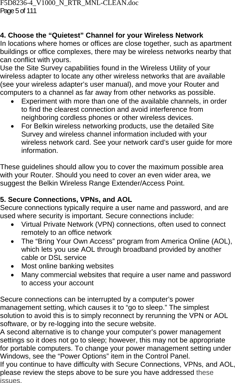 F5D8236-4_V1000_N_RTR_MNL-CLEAN.doc  Page 5 of 111    4. Choose the “Quietest” Channel for your Wireless Network In locations where homes or offices are close together, such as apartment buildings or office complexes, there may be wireless networks nearby that can conflict with yours.  Use the Site Survey capabilities found in the Wireless Utility of your wireless adapter to locate any other wireless networks that are available (see your wireless adapter’s user manual), and move your Router and computers to a channel as far away from other networks as possible. •  Experiment with more than one of the available channels, in order to find the clearest connection and avoid interference from neighboring cordless phones or other wireless devices.  •  For Belkin wireless networking products, use the detailed Site Survey and wireless channel information included with your wireless network card. See your network card’s user guide for more information.  These guidelines should allow you to cover the maximum possible area with your Router. Should you need to cover an even wider area, we suggest the Belkin Wireless Range Extender/Access Point.  5. Secure Connections, VPNs, and AOL Secure connections typically require a user name and password, and are used where security is important. Secure connections include: •  Virtual Private Network (VPN) connections, often used to connect remotely to an office network •  The “Bring Your Own Access” program from America Online (AOL), which lets you use AOL through broadband provided by another cable or DSL service •  Most online banking websites •  Many commercial websites that require a user name and password to access your account   Secure connections can be interrupted by a computer’s power management setting, which causes it to “go to sleep.” The simplest solution to avoid this is to simply reconnect by rerunning the VPN or AOL software, or by re-logging into the secure website. A second alternative is to change your computer’s power management settings so it does not go to sleep; however, this may not be appropriate for portable computers. To change your power management setting under Windows, see the “Power Options” item in the Control Panel. If you continue to have difficulty with Secure Connections, VPNs, and AOL, please review the steps above to be sure you have addressed these issues.  