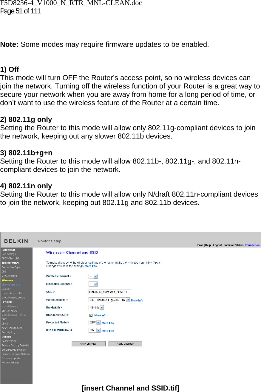 F5D8236-4_V1000_N_RTR_MNL-CLEAN.doc  Page 51 of 111     Note: Some modes may require firmware updates to be enabled.   1) Off This mode will turn OFF the Router’s access point, so no wireless devices can join the network. Turning off the wireless function of your Router is a great way to secure your network when you are away from home for a long period of time, or don’t want to use the wireless feature of the Router at a certain time.  2) 802.11g only Setting the Router to this mode will allow only 802.11g-compliant devices to join the network, keeping out any slower 802.11b devices.  3) 802.11b+g+n  Setting the Router to this mode will allow 802.11b-, 802.11g-, and 802.11n-compliant devices to join the network.  4) 802.11n only Setting the Router to this mode will allow only N/draft 802.11n-compliant devices to join the network, keeping out 802.11g and 802.11b devices.     [insert Channel and SSID.tif]   