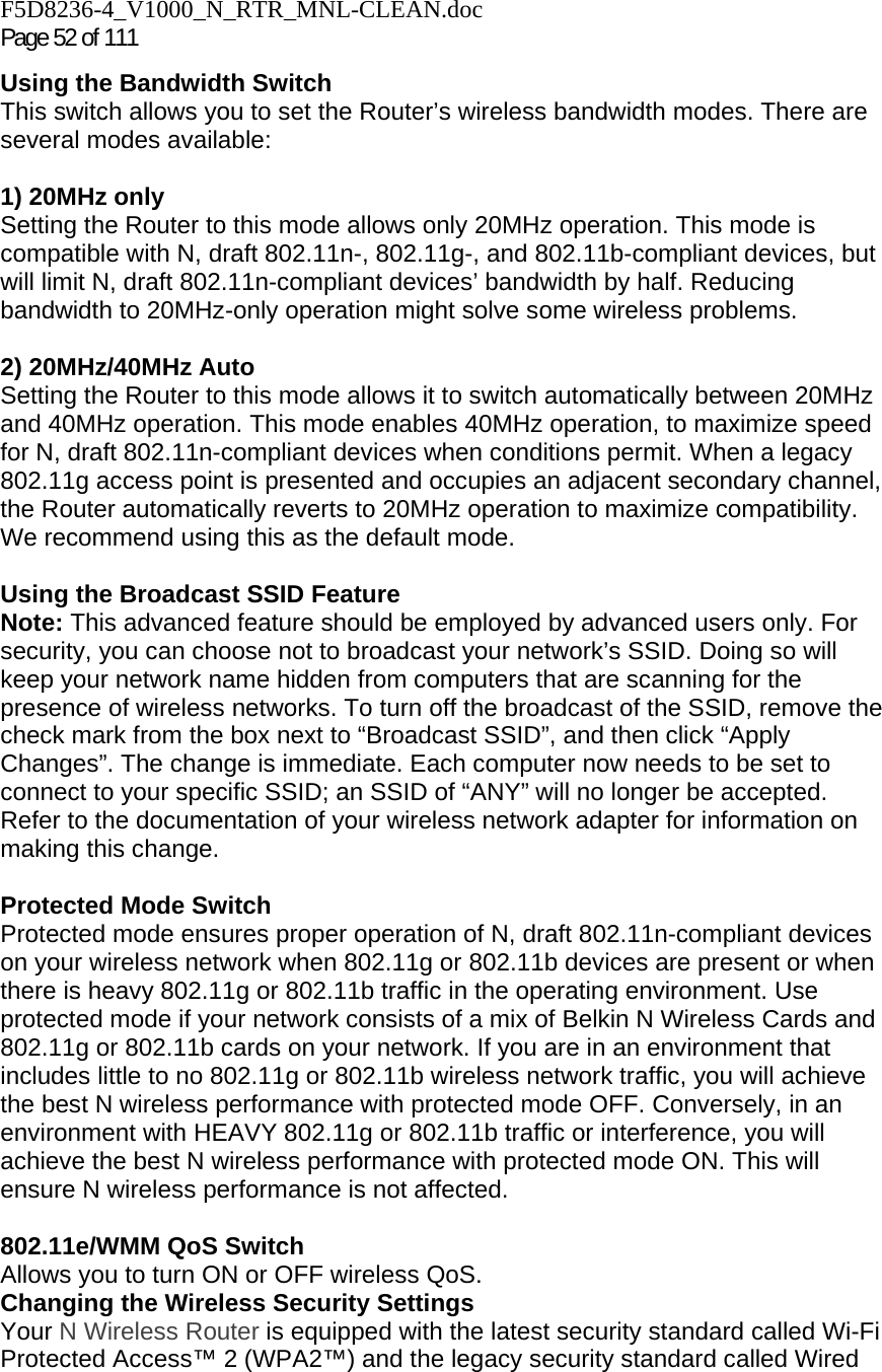 F5D8236-4_V1000_N_RTR_MNL-CLEAN.doc Page 52 of 111 Using the Bandwidth Switch This switch allows you to set the Router’s wireless bandwidth modes. There are several modes available:  1) 20MHz only Setting the Router to this mode allows only 20MHz operation. This mode is compatible with N, draft 802.11n-, 802.11g-, and 802.11b-compliant devices, but will limit N, draft 802.11n-compliant devices’ bandwidth by half. Reducing bandwidth to 20MHz-only operation might solve some wireless problems.  2) 20MHz/40MHz Auto Setting the Router to this mode allows it to switch automatically between 20MHz and 40MHz operation. This mode enables 40MHz operation, to maximize speed for N, draft 802.11n-compliant devices when conditions permit. When a legacy 802.11g access point is presented and occupies an adjacent secondary channel, the Router automatically reverts to 20MHz operation to maximize compatibility. We recommend using this as the default mode.  Using the Broadcast SSID Feature Note: This advanced feature should be employed by advanced users only. For security, you can choose not to broadcast your network’s SSID. Doing so will keep your network name hidden from computers that are scanning for the presence of wireless networks. To turn off the broadcast of the SSID, remove the check mark from the box next to “Broadcast SSID”, and then click “Apply Changes”. The change is immediate. Each computer now needs to be set to connect to your specific SSID; an SSID of “ANY” will no longer be accepted. Refer to the documentation of your wireless network adapter for information on making this change.  Protected Mode Switch Protected mode ensures proper operation of N, draft 802.11n-compliant devices on your wireless network when 802.11g or 802.11b devices are present or when there is heavy 802.11g or 802.11b traffic in the operating environment. Use protected mode if your network consists of a mix of Belkin N Wireless Cards and 802.11g or 802.11b cards on your network. If you are in an environment that includes little to no 802.11g or 802.11b wireless network traffic, you will achieve the best N wireless performance with protected mode OFF. Conversely, in an environment with HEAVY 802.11g or 802.11b traffic or interference, you will achieve the best N wireless performance with protected mode ON. This will ensure N wireless performance is not affected.   802.11e/WMM QoS Switch Allows you to turn ON or OFF wireless QoS. Changing the Wireless Security Settings Your N Wireless Router is equipped with the latest security standard called Wi-Fi Protected Access™ 2 (WPA2™) and the legacy security standard called Wired 