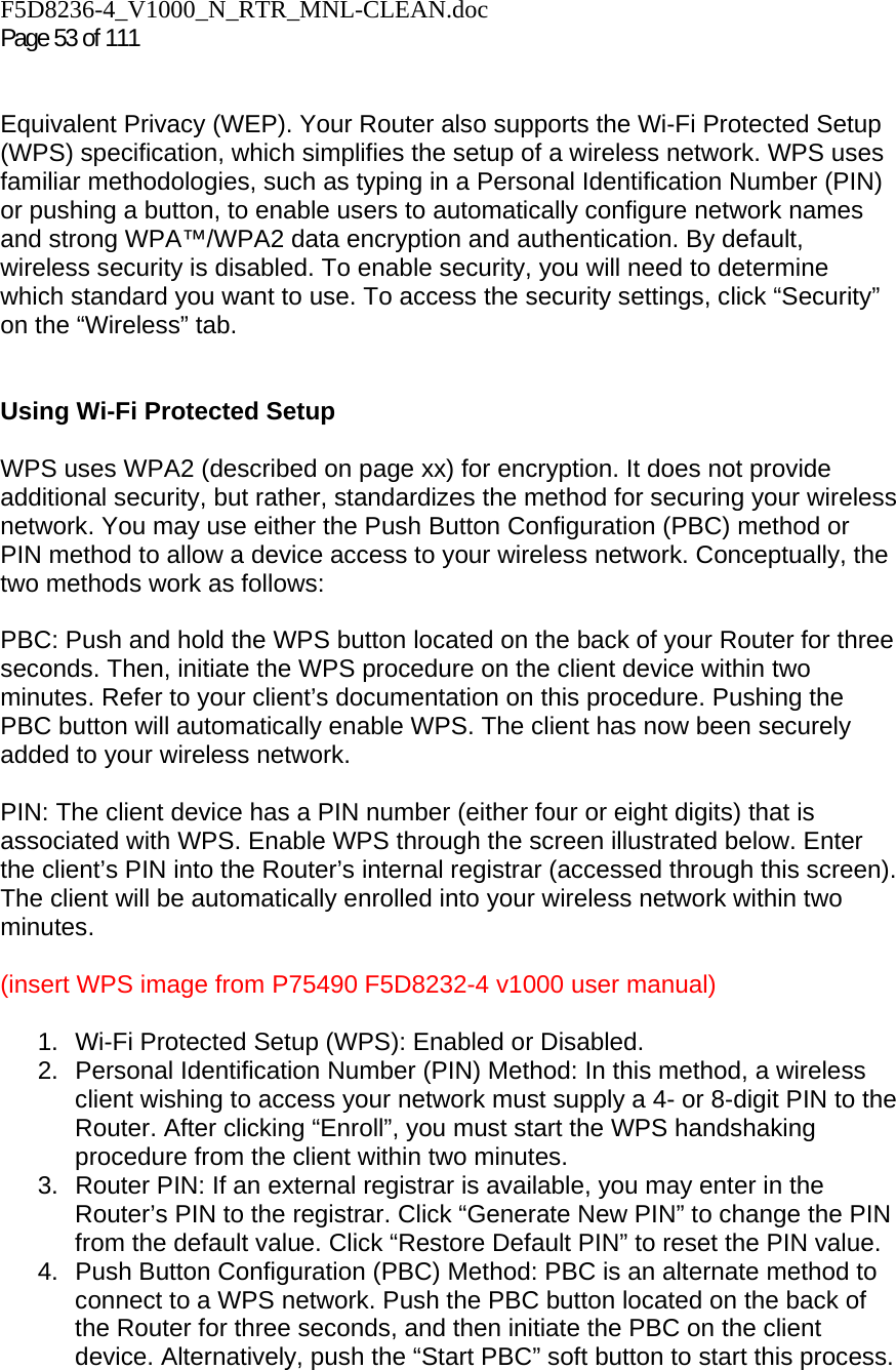 F5D8236-4_V1000_N_RTR_MNL-CLEAN.doc  Page 53 of 111    Equivalent Privacy (WEP). Your Router also supports the Wi-Fi Protected Setup (WPS) specification, which simplifies the setup of a wireless network. WPS uses familiar methodologies, such as typing in a Personal Identification Number (PIN) or pushing a button, to enable users to automatically configure network names and strong WPA™/WPA2 data encryption and authentication. By default, wireless security is disabled. To enable security, you will need to determine which standard you want to use. To access the security settings, click “Security” on the “Wireless” tab.   Using Wi-Fi Protected Setup  WPS uses WPA2 (described on page xx) for encryption. It does not provide additional security, but rather, standardizes the method for securing your wireless network. You may use either the Push Button Configuration (PBC) method or PIN method to allow a device access to your wireless network. Conceptually, the two methods work as follows:  PBC: Push and hold the WPS button located on the back of your Router for three seconds. Then, initiate the WPS procedure on the client device within two minutes. Refer to your client’s documentation on this procedure. Pushing the PBC button will automatically enable WPS. The client has now been securely added to your wireless network.  PIN: The client device has a PIN number (either four or eight digits) that is associated with WPS. Enable WPS through the screen illustrated below. Enter the client’s PIN into the Router’s internal registrar (accessed through this screen). The client will be automatically enrolled into your wireless network within two minutes.  (insert WPS image from P75490 F5D8232-4 v1000 user manual)  1.  Wi-Fi Protected Setup (WPS): Enabled or Disabled. 2.  Personal Identification Number (PIN) Method: In this method, a wireless client wishing to access your network must supply a 4- or 8-digit PIN to the Router. After clicking “Enroll”, you must start the WPS handshaking procedure from the client within two minutes. 3.  Router PIN: If an external registrar is available, you may enter in the Router’s PIN to the registrar. Click “Generate New PIN” to change the PIN from the default value. Click “Restore Default PIN” to reset the PIN value. 4.  Push Button Configuration (PBC) Method: PBC is an alternate method to connect to a WPS network. Push the PBC button located on the back of the Router for three seconds, and then initiate the PBC on the client device. Alternatively, push the “Start PBC” soft button to start this process. 