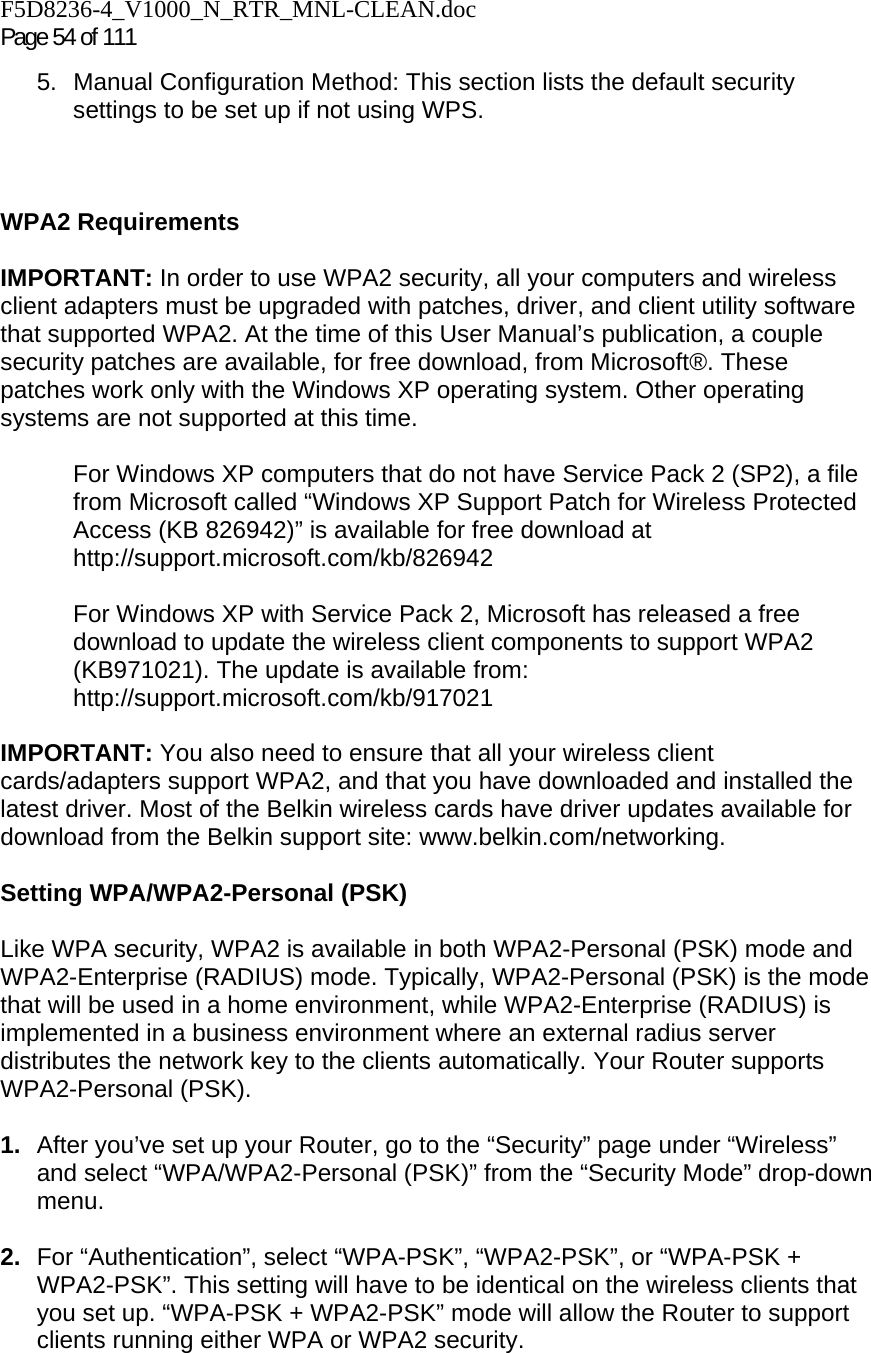 F5D8236-4_V1000_N_RTR_MNL-CLEAN.doc Page 54 of 111 5.  Manual Configuration Method: This section lists the default security settings to be set up if not using WPS.    WPA2 Requirements  IMPORTANT: In order to use WPA2 security, all your computers and wireless client adapters must be upgraded with patches, driver, and client utility software that supported WPA2. At the time of this User Manual’s publication, a couple security patches are available, for free download, from Microsoft®. These patches work only with the Windows XP operating system. Other operating systems are not supported at this time.   For Windows XP computers that do not have Service Pack 2 (SP2), a file from Microsoft called “Windows XP Support Patch for Wireless Protected Access (KB 826942)” is available for free download at http://support.microsoft.com/kb/826942  For Windows XP with Service Pack 2, Microsoft has released a free download to update the wireless client components to support WPA2 (KB971021). The update is available from: http://support.microsoft.com/kb/917021  IMPORTANT: You also need to ensure that all your wireless client cards/adapters support WPA2, and that you have downloaded and installed the latest driver. Most of the Belkin wireless cards have driver updates available for download from the Belkin support site: www.belkin.com/networking.    Setting WPA/WPA2-Personal (PSK)    Like WPA security, WPA2 is available in both WPA2-Personal (PSK) mode and WPA2-Enterprise (RADIUS) mode. Typically, WPA2-Personal (PSK) is the mode that will be used in a home environment, while WPA2-Enterprise (RADIUS) is implemented in a business environment where an external radius server distributes the network key to the clients automatically. Your Router supports WPA2-Personal (PSK).  1.  After you’ve set up your Router, go to the “Security” page under “Wireless” and select “WPA/WPA2-Personal (PSK)” from the “Security Mode” drop-down menu.   2.  For “Authentication”, select “WPA-PSK”, “WPA2-PSK”, or “WPA-PSK + WPA2-PSK”. This setting will have to be identical on the wireless clients that you set up. “WPA-PSK + WPA2-PSK” mode will allow the Router to support clients running either WPA or WPA2 security. 