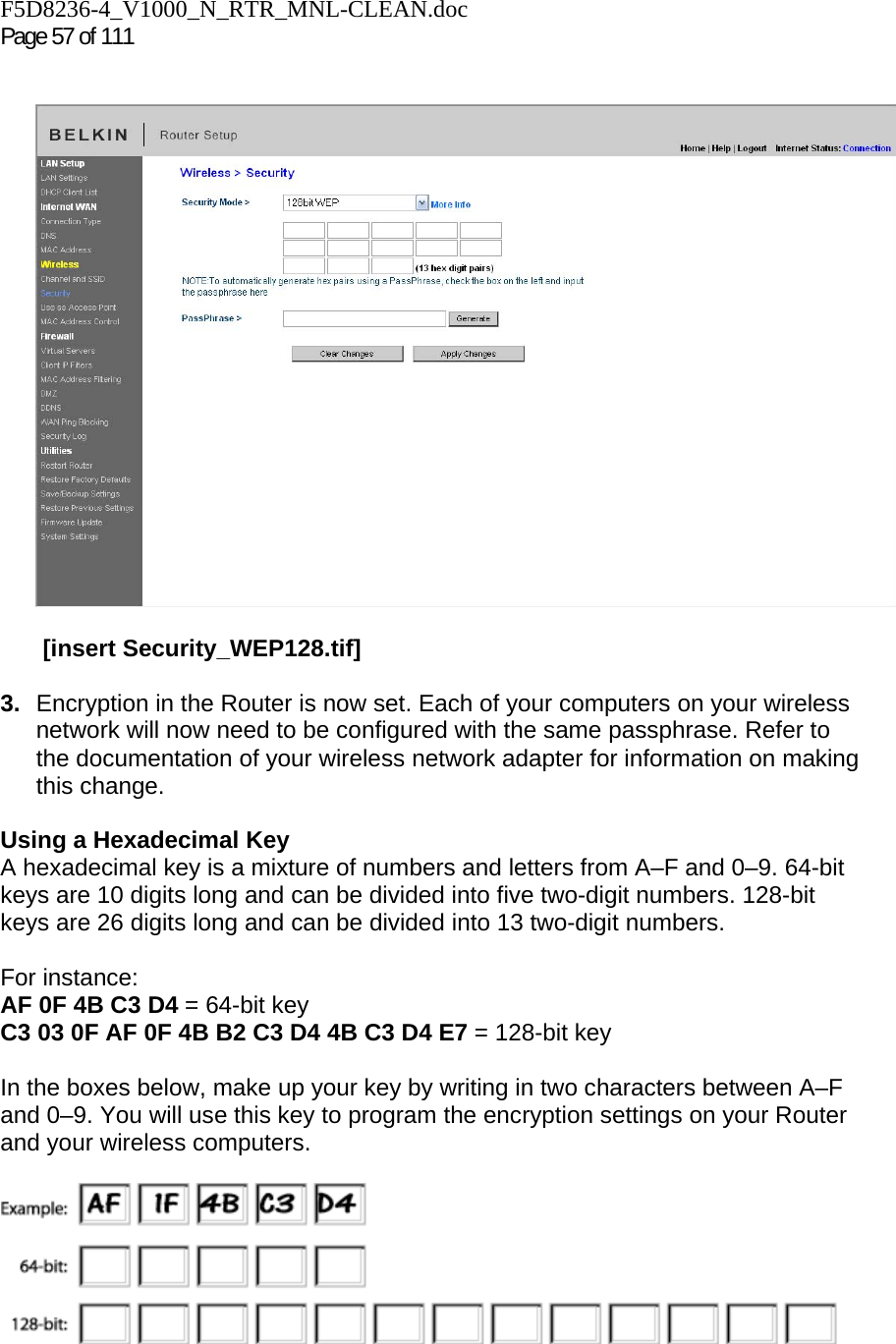 F5D8236-4_V1000_N_RTR_MNL-CLEAN.doc  Page 57 of 111      [insert Security_WEP128.tif]  3.  Encryption in the Router is now set. Each of your computers on your wireless network will now need to be configured with the same passphrase. Refer to the documentation of your wireless network adapter for information on making this change.  Using a Hexadecimal Key A hexadecimal key is a mixture of numbers and letters from A–F and 0–9. 64-bit keys are 10 digits long and can be divided into five two-digit numbers. 128-bit keys are 26 digits long and can be divided into 13 two-digit numbers.   For instance: AF 0F 4B C3 D4 = 64-bit key C3 03 0F AF 0F 4B B2 C3 D4 4B C3 D4 E7 = 128-bit key  In the boxes below, make up your key by writing in two characters between A–F and 0–9. You will use this key to program the encryption settings on your Router and your wireless computers.   