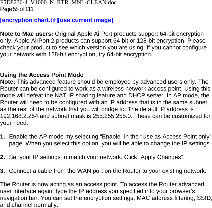 F5D8236-4_V1000_N_RTR_MNL-CLEAN.doc Page 58 of 111 [encryption chart.tif][use current image]  Note to Mac users: Original Apple AirPort products support 64-bit encryption only. Apple AirPort 2 products can support 64-bit or 128-bit encryption. Please check your product to see which version you are using. If you cannot configure your network with 128-bit encryption, try 64-bit encryption.   Using the Access Point Mode Note: This advanced feature should be employed by advanced users only. The Router can be configured to work as a wireless network access point. Using this mode will defeat the NAT IP sharing feature and DHCP server. In AP mode, the Router will need to be configured with an IP address that is in the same subnet as the rest of the network that you will bridge to. The default IP address is 192.168.2.254 and subnet mask is 255.255.255.0. These can be customized for your need.   1.  Enable the AP mode my selecting “Enable” in the “Use as Access Point only” page. When you select this option, you will be able to change the IP settings.   2.  Set your IP settings to match your network. Click “Apply Changes”.  3.  Connect a cable from the WAN port on the Router to your existing network.  The Router is now acting as an access point. To access the Router advanced user interface again, type the IP address you specified into your browser’s navigation bar. You can set the encryption settings, MAC address filtering, SSID, and channel normally.  