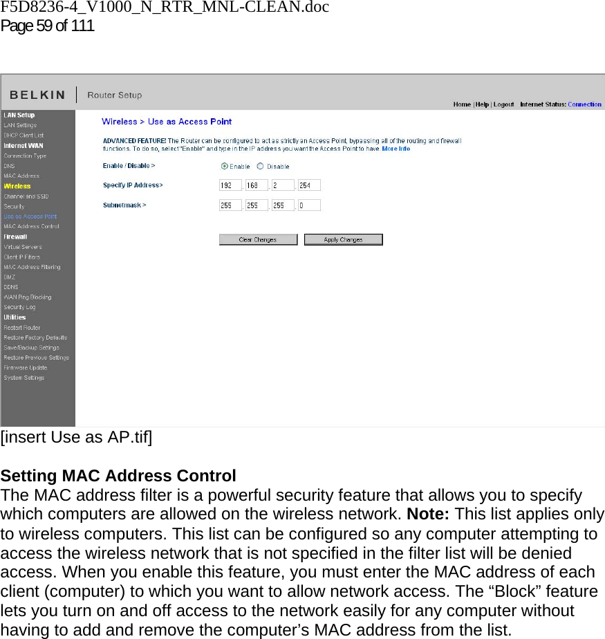 F5D8236-4_V1000_N_RTR_MNL-CLEAN.doc  Page 59 of 111     [insert Use as AP.tif]  Setting MAC Address Control  The MAC address filter is a powerful security feature that allows you to specify which computers are allowed on the wireless network. Note: This list applies only to wireless computers. This list can be configured so any computer attempting to access the wireless network that is not specified in the filter list will be denied access. When you enable this feature, you must enter the MAC address of each client (computer) to which you want to allow network access. The “Block” feature lets you turn on and off access to the network easily for any computer without having to add and remove the computer’s MAC address from the list.  