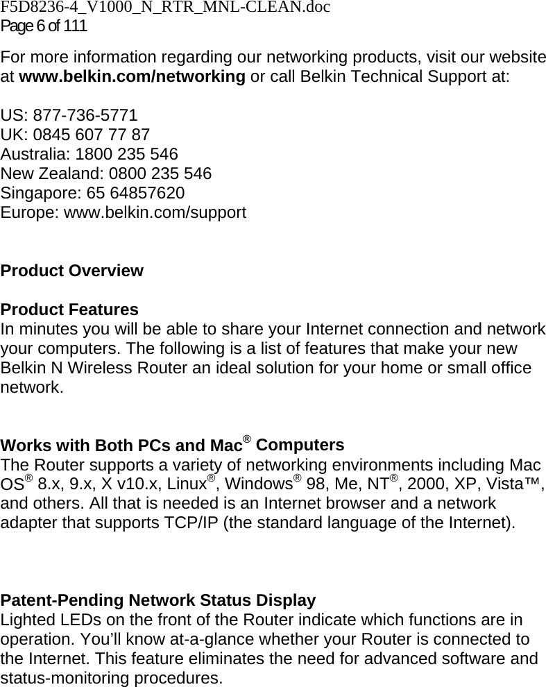 F5D8236-4_V1000_N_RTR_MNL-CLEAN.doc Page 6 of 111 For more information regarding our networking products, visit our website at www.belkin.com/networking or call Belkin Technical Support at:  US: 877-736-5771 UK: 0845 607 77 87 Australia: 1800 235 546 New Zealand: 0800 235 546 Singapore: 65 64857620 Europe: www.belkin.com/support    Product Overview  Product Features In minutes you will be able to share your Internet connection and network your computers. The following is a list of features that make your new Belkin N Wireless Router an ideal solution for your home or small office network.   Works with Both PCs and Mac® Computers The Router supports a variety of networking environments including Mac OS® 8.x, 9.x, X v10.x, Linux®, Windows® 98, Me, NT®, 2000, XP, Vista™, and others. All that is needed is an Internet browser and a network adapter that supports TCP/IP (the standard language of the Internet).    Patent-Pending Network Status Display Lighted LEDs on the front of the Router indicate which functions are in operation. You’ll know at-a-glance whether your Router is connected to the Internet. This feature eliminates the need for advanced software and status-monitoring procedures.  